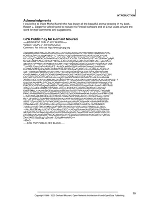 INTRODUCTION

Acknowledgments
I would like to thank Michel Méral who has drawn all the beautiful animal drawing in my book,
Robert L. Ziegler for allowing me to include his Firewall software and all Linux users around the
word for their comments and suggestions.

GPG Public Key for Gerhard Mourani
-----BEGIN PGP PUBLIC KEY BLOCK----Version: GnuPG v1.0.0 (GNU/Linux)
Comment: For info see http://www.gnupg.org
mQGiBDgU8UcRBADiuIKn95nz0qsvjU1GzBxv0AOxJHVTNhFBl6lt+3DzDA0G7UTu
hOhT0aGwVGts3bzjXVbhS44CTfAvvuVYQq7Ic/BHkwIhFvSu/Xv/fGbD3IQy+Gn5
UYzhZegCGwB0KQhGkIwQPus2ONOS5oT3ChZ8L7JlCPBnlOcVBT+hZ3BXUwCg4y4L
Mz5aEe0MPCZ3xkcNE7AE71EEAL4Jf2uVhIRgOfwIpdB1rKVKrDDFxZLx+yZeOZmq
gdwa4m7wV+Rk+c4I1+qBxxkmcUBhTHigx+9kpBDE2J0aEGQezDN+RoqlmdyVFO98
T/znf4ZLIf0upu5aP4kAItJJuFB1AaJyDLesB5xGjfyWz+RhbKOmeqr2zHniOsa8
HcZ/BACKZFBjNElqFUf0niWf822W6IbNf7ASh8pwTgR9PmXcq2qtBBq8uCIpEYcD
wzk+ccl2jt8qt5RB7DXz/r/uG+3YHU+ID4iz6Qm6zl84gYQLDXST2YXZ5BPURo7H
O4nEIJfeHEuUCstE5ROKnblG2U+t5QmxSGbETnK9I/OZrzFwILRDR2VyaGFyZCBN
b3VyYW5pIChPcGVuIE5ldHdvcmsgQXJjaGl0ZWN0dXJlKSA8Z21vdXJhbmlAdmlk
ZW90cm9uLmNhPohVBBMRAgAVBQI4FPFHAwsKAwMVAwIDFgIBAheAAAoJEDPaC2+7
tLqbGcYAnjHIPAsZrRC5qU5OrqdPvvEmICUWAKCdeyWwJ785A58U8Vh1bpxzCVVb
PbkCDQQ4FPI0EAgAy7qa88bVYWIEyAWxJPZRxl8G2GcxgshSu4+5udeP+4PlVAm8
3DUynzlcax4/ikx8Q8MoVR7s6lCLJXCycLENE8xFCJJQ26IxzBjdftGdmvKteVkZ
Kld9PZMzjUsxKzmhZbGEWug6xaav68EIewTw/S0TFtPhXyUKFrYPV6aID7YGatzB
P4hQJfh4Wt3NdP9QznASBze6bPZxR07iEZaUO0AMHeeBKwL6rptEcGuxHPMYc00R
s+SdGTOAa9E/REIiiEike9mXTKKWJYG2e7leDP3SBruM/c7n+DC9ptFAapg1GD9f
Re7LLFqj6EQzZqybPB61B9rB/8ShIrApcNYF4wADBQgAvROi9N0/J5kYvBVb60no
xBUBYtZp4cJO9X1uVdVahCb9XZpbvxhKujaUoWpPCIb0pm8K+J8x0o9HFl9f/JTs
25N/eJwksr63+j8OdCHqxv4z+qQYgc/qvU42ekHlSfMc7vsiAIE1e1liuTBdN9KR
7oSBoaht+dKi16ffxXmMDvQs1YSBR114XXDSzI+xXRuaIISpi75NE6suLLlrksnL
+i/NcLRbCTEv4p1UJGYT4OVnX6quC3CC+U4Drpjf2ohawsXqS7jKUYduZRr9Hbar
/sE0pQ/P0uf+VAspQJgpvBqiDxbIRCDSx8VgDoRL7iayxPDXtFmbPOrUEPdS7qYX
pIhGBBgRAgAGBQI4FPI0AAoJEDPaC2+7tLqbdzQAniStW48nFU6CWkvQTy8fr0lu
ZXmXAKC5bgSLgg1gZAvx61Z20yzM+hwNFQ==
=95nO
-----END PGP PUBLIC KEY BLOCK-----

Copyright 1999 - 2000 Gerhard Mourani, Open Network Architecture ® and OpenDocs Publishing

10

 