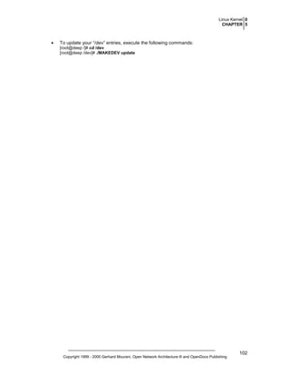 Linux Kernel 0
CHAPTER 5

•

To update your “/dev” entries, execute the following commands:
[root@deep /]# cd /dev
[root@deep /dev]# ./MAKEDEV update

Copyright 1999 - 2000 Gerhard Mourani, Open Network Architecture ® and OpenDocs Publishing

102

 