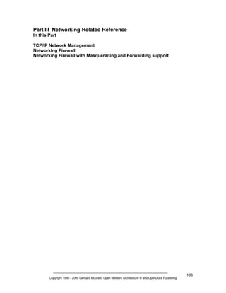 Part III Networking-Related Reference
In this Part
TCP/IP Network Management
Networking Firewall
Networking Firewall with Masquerading and Forwarding support

Copyright 1999 - 2000 Gerhard Mourani, Open Network Architecture ® and OpenDocs Publishing

103

 