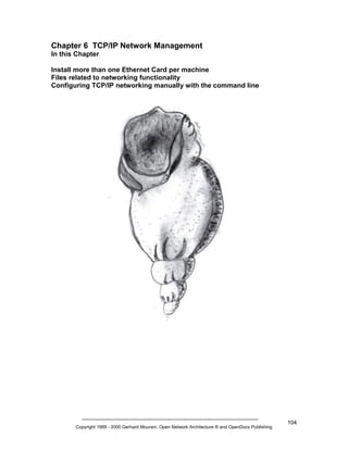 Chapter 6 TCP/IP Network Management
In this Chapter
Install more than one Ethernet Card per machine
Files related to networking functionality
Configuring TCP/IP networking manually with the command line

Copyright 1999 - 2000 Gerhard Mourani, Open Network Architecture ® and OpenDocs Publishing

104

 