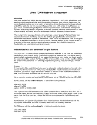 Linux TCP/IP Network Management 0
CHAPTER 6

Linux TCP/IP Network Management
Overview
Until now, we have not played with the networking capabilities of Linux. Linux is one of the best
existing operating systems in the world for networking features. Most Internet sites around the
world already know this, and have used it for some time. Understanding your hardware network
and all files related to it is very important if you want to have a full control of what happens on
your server. Good knowledge of primary networking commands is vital. Network management
covers a wide variety of topics. In general, it includes gathering statistical data and status of parts
of your network, and taking action as necessary to deal with failures and other changes.
The most primitive technique for network monitoring is periodic "pinging" of critical hosts. More
sophisticated network monitoring requires the ability to get specific status and statistical
information from various devices on the network. These should include various sorts of data gram
counts, as well as counts of errors of various kinds. For these reasons, in this chapter we will try
to answer fundamental questions about networking devices, files related to networking
functionality, and essential networking commands.

Install more than one Ethernet Card per Machine
You might use Linux as a gateway between two Ethernet networks. In that case, you might have
two Ethernet cards on your server. To eliminate problems at boot time, the Linux kernel doesn’t
detect multiple cards automatically. If you happen to have two or more cards, you should specify
the parameters of the cards in the “lilo.conf” file for a monolithic kernel or in the “conf.modules”
file for a modularized kernel. The following are problems you may encounter with your network
cards.
Problem 1
If the driver(s) of the card(s) is/are being used as a loadable module (modularized kernel), in the
case of PCI drivers, the module will typically detect all of the installed cards automatically. For
ISA cards, you need to supply the I/O base address of the card so the module knows where to
look. This information is stored in the file “/etc/conf.modules”.
As an example, consider we have two ISA 3c509 cards, one at I/O 0x300 and one at I/O 0x320.
For ISA cards, edit the conf.modules file (vi /etc/conf.modules) and add:
alias eth0 3c509
alias eth1 3c509
options 3c509 io=0x300,0x320
This says that the 3c509 driver should be loaded for either eth0 or eth1 (alias eth0, eth1) and it
should be loaded with the options io=0x300,0x320 so that the drivers knows where to look for the
cards. Note that 0x is important – things like 300h as commonly used in the DOS world won’t
work.
For PCI cards, you typically only need the alias lines to correlate the ethN interfaces with the
appropriate driver name, since the I/O base of a PCI card can be safely detected.
For PCI cards, edit the conf.modules file (vi /etc/conf.modules) and add:
alias eth0 3c509
alias eth1 3c509

Copyright 1999 - 2000 Gerhard Mourani, Open Network Architecture ® and OpenDocs Publishing

105

 