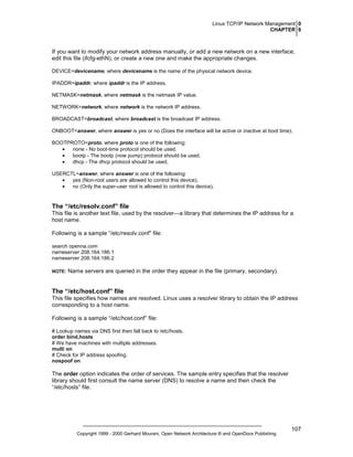 Linux TCP/IP Network Management 0
CHAPTER 6

If you want to modify your network address manually, or add a new network on a new interface,
edit this file (ifcfg-ethN), or create a new one and make the appropriate changes.
DEVICE=devicename, where devicename is the name of the physical network device.
IPADDR=ipaddr, where ipaddr is the IP address.
NETMASK=netmask, where netmask is the netmask IP value.
NETWORK=network, where network is the network IP address.
BROADCAST=broadcast, where broadcast is the broadcast IP address.
ONBOOT=answer, where answer is yes or no (Does the interface will be active or inactive at boot time).
BOOTPROTO=proto, where proto is one of the following:
•
none - No boot-time protocol should be used.
•
bootp - The bootp (now pump) protocol should be used.
•
dhcp - The dhcp protocol should be used.
USERCTL=answer, where answer is one of the following:
•
yes (Non-root users are allowed to control this device).
•
no (Only the super-user root is allowed to control this device).

The “/etc/resolv.conf” file
This file is another text file, used by the resolver—a library that determines the IP address for a
host name.
Following is a sample “/etc/resolv.conf” file:
search openna.com
nameserver 208.164.186.1
nameserver 208.164.186.2
NOTE:

Name servers are queried in the order they appear in the file (primary, secondary).

The “/etc/host.conf” file
This file specifies how names are resolved. Linux uses a resolver library to obtain the IP address
corresponding to a host name.
Following is a sample “/etc/host.conf” file:
# Lookup names via DNS first then fall back to /etc/hosts.
order bind,hosts
# We have machines with multiple addresses.
multi on
# Check for IP address spoofing.
nospoof on

The order option indicates the order of services. The sample entry specifies that the resolver
library should first consult the name server (DNS) to resolve a name and then check the
“/etc/hosts” file.

Copyright 1999 - 2000 Gerhard Mourani, Open Network Architecture ® and OpenDocs Publishing

107

 