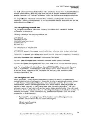Linux TCP/IP Network Management 0
CHAPTER 6

The multi option determines whether a host in the “/etc/hosts” file can have multiple IP addresses
(multiple interface ethN). Hosts that have more than one IP address are said to be multiomed,
because the presence of multiple IP addresses implies that host has several network interfaces.
The nospoof option indicates to take care of not permitting spoofing on this machine. IPSpoofing is a security exploit that works by tricking computers in a trust relationship that you are
someone that you really aren't.

The “/etc/sysconfig/network” file
The “/etc/sysconfig/network” file is used to specify information about the desired network
configuration on your server.
Following is a sample “/etc/sysconfig/network” file:
NETWORKING=yes
FORWARD_IPV4=yes
HOSTNAME=deep. openna.com
GATEWAY=0.0.0.0
GATEWAYDEV=

The following values may be used:
NETWORKING=answer, where answer is yes or no (Configure networking or not configure networking).
FORWARD_IPV4=answer, where answer is yes or no (Perform IP forwarding or not perform IP forwarding).
HOSTNAME=hostname, where hostname is the hostname of your server.
GATEWAY=gwip, where gwip is the IP address of the remote network gateway (if available).
GATEWAYDEV=gwdev, where gwdev is the device name (eth#) you use to access the remote gateway.
NOTE: For compatibility with older software, the /etc/HOSTNAME file should contain the same
value as HOSTNAME= hostname above. With the new version of Red Hat Linux 6.2 the
“FORWARD_IPV4=” parameter is now specified in the “/etc/sysctl.conf” file instead of the
“/etc/sysconfig/network” file.

The “/etc/sysctl.conf” file
In Red Hat Linux 6.2, many kernel options related to networking security such as dropping
packets that come in over interfaces they shouldn't or ignoring ping/broadcasts request, etc can
be set in the new “/etc/sysctl.conf” file instead of the “/etc/rc.d/rc.local” file. One important
consideration is the IPv4 forwarding parameter which is now done via the sysctl program, as
opposed to being controlled by the contents of the file in “/etc/sysconfig/network”. The sysctl
settings are stored in “/etc/sysctl.conf”, and are loaded at each boot before the “/etc/rc.d/rc.local”
file is loaded. We’ve already talked about all networking security parameters that we must set into
the server in Chapter 3, “Linux General Security”, and for this reason we’ll focus only on the
kernel option for IPv4 forwarding.
•

To enable IPv4 forwarding on your RH 6.2 system, use the following command:
Edit the “/etc/sysctl.conf” file and add the following line:
# Enable packet forwarding
net.ipv4.ip_forward = 1

Copyright 1999 - 2000 Gerhard Mourani, Open Network Architecture ® and OpenDocs Publishing

108

 