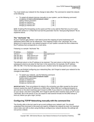 Linux TCP/IP Network Management 0
CHAPTER 6

You must restart your network for the change to take effect. The command to restart the network
is the following:
•

To restart all network devices manually on your system, use the following command:
[root@deep /]# /etc/rc.d/init.d/network restart
Setting network parameters
Bringing up interface lo
Bringing up interface eth0
Bringing up interface eth1

[
[
[
[

OK
OK
OK
OK

]
]
]
]

Enabling IPv4 forwarding via the sysctl.conf file is only valid for Red Hat Linux 6.2 users.
Users with version 6.1 of Red Hat must set this parameter into the “/etc/sysconfig/network” file as
explained above.

NOTE:

The “/etc/hosts” file
As your machine gets started, it will need to know the mapping of some hostnames to IP
addresses before DNS can be referenced. This mapping is kept in the “/etc/hosts” file. In the
absence of a name server, any network program on your system consults this file to determine
the IP address that corresponds to a host name.
Following is a sample “/etc/hosts” file:
IP Address
127.0.0.1
208.164.186.1
208.164.186.2
208.164.186.3

Hostname
localhost
deep.openna.com
mail.openna.com
web.openna.com

Alias
deep.openna.com
deep
mail
web

The leftmost column is the IP address to be resolved. The next column is that host’s name. Any
subsequent columns are alias for that host. In the second line, for example, the IP address
208.164.186.1 if for the host deep.openna.com. Another name for deep.openna.com is deep.
After you are finished configuring your networking files, don’t forget to restart your network for the
changes to take effect.
•

To restart your network, use the following command:
[root@deep /]# /etc/rc.d/init.d/network restart
Setting network parameters
Bringing up interface lo
Bringing up interface eth0
Bringing up interface eth1

[
[
[
[

OK
OK
OK
OK

]
]
]
]

Time out problems for telnet or ftp connection are often caused by the server
trying to resolve the client IP address to a DNS name. Either DNS isn’t configured properly on
your server or the client machines aren’t known to DNS. If you intend to run telnet or ftp services
on your server, and aren’t using DNS, don’t forget to add the client machine name and IP in your
“/etc/hosts” file on the server or you can expect to wait several minutes for the DNS lookup to
time out, before you get a login: prompt.

IMPORTANT NOTE:

Configuring TCP/IP Networking manually with the command line
The ifconfig utility is the tool used to set up and configure your network card. You should
understand this command in the event you need to configure the network by hand. An important
note to take care with is when using ifconfig to configure your network devices; the settings will
not survive a reboot.

Copyright 1999 - 2000 Gerhard Mourani, Open Network Architecture ® and OpenDocs Publishing

109

 