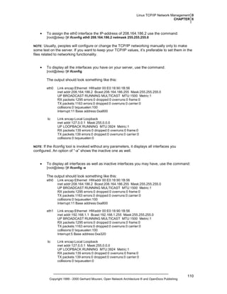 Linux TCP/IP Network Management 0
CHAPTER 6

•

To assign the eth0 interface the IP-address of 208.164.186.2 use the command:
[root@deep /]# ifconfig eth0 208.164.186.2 netmask 255.255.255.0

NOTE:

Usually, peoples will configure or change the TCP/IP networking manually only to make
some test on the server. If you want to keep your TCP/IP values, it’s preferable to set them in the
files related to networking functionality.
•

To display all the interfaces you have on your server, use the command:
[root@deep /]# ifconfig

The output should look something like this:
eth0

Link encap:Ethernet HWaddr 00:E0:18:90:1B:56
inet addr:208.164.186.2 Bcast:208.164.186.255 Mask:255.255.255.0
UP BROADCAST RUNNING MULTICAST MTU:1500 Metric:1
RX packets:1295 errors:0 dropped:0 overruns:0 frame:0
TX packets:1163 errors:0 dropped:0 overruns:0 carrier:0
collisions:0 txqueuelen:100
Interrupt:11 Base address:0xa800

lo

Link encap:Local Loopback
inet addr:127.0.0.1 Mask:255.0.0.0
UP LOOPBACK RUNNING MTU:3924 Metric:1
RX packets:139 errors:0 dropped:0 overruns:0 frame:0
TX packets:139 errors:0 dropped:0 overruns:0 carrier:0
collisions:0 txqueuelen:0

NOTE:

If the ifconfig tool is invoked without any parameters, it displays all interfaces you
configured. An option of “-a” shows the inactive one as well.
•

To display all interfaces as well as inactive interfaces you may have, use the command:
[root@deep /]# ifconfig -a

The output should look something like this:
eth0

Link encap:Ethernet HWaddr 00:E0:18:90:1B:56
inet addr:208.164.186.2 Bcast:208.164.186.255 Mask:255.255.255.0
UP BROADCAST RUNNING MULTICAST MTU:1500 Metric:1
RX packets:1295 errors:0 dropped:0 overruns:0 frame:0
TX packets:1163 errors:0 dropped:0 overruns:0 carrier:0
collisions:0 txqueuelen:100
Interrupt:11 Base address:0xa800

eth1

Link encap:Ethernet HWaddr 00:E0:18:90:1B:56
inet addr:192.168.1.1 Bcast:192.168.1.255 Mask:255.255.255.0
UP BROADCAST RUNNING MULTICAST MTU:1500 Metric:1
RX packets:1295 errors:0 dropped:0 overruns:0 frame:0
TX packets:1163 errors:0 dropped:0 overruns:0 carrier:0
collisions:0 txqueuelen:100
Interrupt:5 Base address:0xa320

lo

Link encap:Local Loopback
inet addr:127.0.0.1 Mask:255.0.0.0
UP LOOPBACK RUNNING MTU:3924 Metric:1
RX packets:139 errors:0 dropped:0 overruns:0 frame:0
TX packets:139 errors:0 dropped:0 overruns:0 carrier:0
collisions:0 txqueuelen:0

Copyright 1999 - 2000 Gerhard Mourani, Open Network Architecture ® and OpenDocs Publishing

110

 