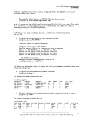 Linux TCP/IP Network Management 0
CHAPTER 6
NOTE:

It is important to note that the settings configured with the ifconfig toll for your network
devices will not survive a reboot.
•

To assign the default gateway for 208.164.186.1 use the command:
[root@deep /]# route add default gw 208.164.186.1

NOTE:

In this example, the default route is set up to go to 208.164.186.1, your router. Once again,
if you want to keep your default gateway value, it’s preferable to set in it the files related to
networking functionality (/etc/sysconfig/network).

Verify that you can reach your hosts. Choose a host from your network, for instance
208.164.186.1.
•

To verify that you can reach your hosts, use the command:
[root@deep /]# ping 208.164.186.1

The output should look something like this:
[root@deep networking]# ping 208.164.186.1
PING 208.164.186.1 (208.164.186.1) from 208.164.186.2 : 56 data bytes
64 bytes from 208.164.186.2: icmp_seq=0 ttl=128 time=1.0 ms
64 bytes from 208.164.186.2: icmp_seq=1 ttl=128 time=1.0 ms
64 bytes from 208.164.186.2: icmp_seq=2 ttl=128 time=1.0 ms
64 bytes from 208.164.186.2: icmp_seq=3 ttl=128 time=1.0 ms
--- 208.164.186.1 ping statistics --4 packets transmitted, 4 packets received, 0% packet loss
round-trip min/avg/max = 1.0/1.0/1.0 ms

You should now display the routing information with the command route to see if both hosts have
the correct routing entry:
•

To display the routing information, use the command:
[root@deep /]# route -n

The output should look something like this:
Kernel IP routing table
Destination
Gateway
208.164.186.2
0.0.0.0
208.164.186.0
208.164.186.2
208.164.186.0
0.0.0.0
127.0.0.0
0.0.0.0

•

Genmask
255.255.255.255
255.255.255.0
255.255.255.0
255.0.0.0

Flags
UH
UG
U
U

Metric
0
0
0
0

Ref
0
0
0
0

Use
Iface
0 eth0
0 eth0
0 eth0
0 lo

To check the status of the interfaces quickly, use the netstat -i command, as follows:
[root@deep /]# netstat -i

The output should look something like this:
Kernel Interface table
Iface MTU Met RX-OK
eth0 1500 0
4236
lo
3924 0
13300
ppp0 1500 0
14

RX-ERR
0
0
1

RX-DRP
0
0
0

RX-OVR
0
0
0

TX-OK
3700
13300
16

TX-ERR
0
0
0

TX-DRP
0
0
0

TX-OVR Flg
0 BRU
0 LRU
0 PRU

Copyright 1999 - 2000 Gerhard Mourani, Open Network Architecture ® and OpenDocs Publishing

111

 