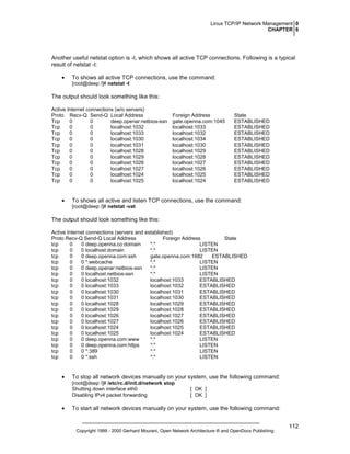 Linux TCP/IP Network Management 0
CHAPTER 6

Another useful netstat option is -t, which shows all active TCP connections. Following is a typical
result of netstat -t:
•

To shows all active TCP connections, use the command:
[root@deep /]# netstat -t

The output should look something like this:
Active Internet connections (w/o servers)
Proto Recv-Q Send-Q Local Address
Tcp
0
0
deep.openar:netbios-ssn
Tcp
0
0
localhost:1032
Tcp
0
0
localhost:1033
Tcp
0
0
localhost:1030
Tcp
0
0
localhost:1031
Tcp
0
0
localhost:1028
Tcp
0
0
localhost:1029
Tcp
0
0
localhost:1026
Tcp
0
0
localhost:1027
Tcp
0
0
localhost:1024
Tcp
0
0
localhost:1025

•

Foreign Address
gate.openna.com:1045
localhost:1033
localhost:1032
localhost:1034
localhost:1030
localhost:1029
localhost:1028
localhost:1027
localhost:1026
localhost:1025
localhost:1024

State
ESTABLISHED
ESTABLISHED
ESTABLISHED
ESTABLISHED
ESTABLISHED
ESTABLISHED
ESTABLISHED
ESTABLISHED
ESTABLISHED
ESTABLISHED
ESTABLISHED

To shows all active and listen TCP connections, use the command:
[root@deep /]# netstat -vat

The output should look something like this:
Active Internet connections (servers and established)
Proto Recv-Q Send-Q Local Address
Foreign Address
State
tcp
0
0 deep.openna.co:domain
*:*
LISTEN
tcp
0
0 localhost:domain
*:*
LISTEN
tcp
0
0 deep.openna.com:ssh
gate.openna.com:1682
ESTABLISHED
tcp
0
0 *:webcache
*:*
LISTEN
tcp
0
0 deep.openar:netbios-ssn
*:*
LISTEN
tcp
0
0 localhost:netbios-ssn
*:*
LISTEN
tcp
0
0 localhost:1032
localhost:1033
ESTABLISHED
tcp
0
0 localhost:1033
localhost:1032
ESTABLISHED
tcp
0
0 localhost:1030
localhost:1031
ESTABLISHED
tcp
0
0 localhost:1031
localhost:1030
ESTABLISHED
tcp
0
0 localhost:1028
localhost:1029
ESTABLISHED
tcp
0
0 localhost:1029
localhost:1028
ESTABLISHED
tcp
0
0 localhost:1026
localhost:1027
ESTABLISHED
tcp
0
0 localhost:1027
localhost:1026
ESTABLISHED
tcp
0
0 localhost:1024
localhost:1025
ESTABLISHED
tcp
0
0 localhost:1025
localhost:1024
ESTABLISHED
tcp
0
0 deep.openna.com:www
*:*
LISTEN
tcp
0
0 deep.openna.com:https
*:*
LISTEN
tcp
0
0 *:389
*:*
LISTEN
tcp
0
0 *:ssh
*:*
LISTEN

•

To stop all network devices manually on your system, use the following command:
[root@deep /]# /etc/rc.d/init.d/network stop
Shutting down interface eth0
Disabling IPv4 packet forwarding

•

[ OK ]
[ OK ]

To start all network devices manually on your system, use the following command:

Copyright 1999 - 2000 Gerhard Mourani, Open Network Architecture ® and OpenDocs Publishing

112

 