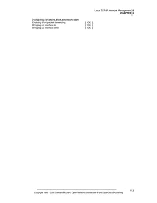 Linux TCP/IP Network Management 0
CHAPTER 6
[root@deep /]# /etc/rc.d/init.d/network start
Enabling IPv4 packet forwarding
Bringing up interface lo
Bringing up interface eth0

[ OK ]
[ OK ]
[ OK ]

Copyright 1999 - 2000 Gerhard Mourani, Open Network Architecture ® and OpenDocs Publishing

113

 