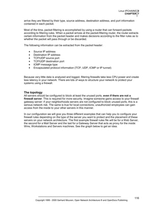 Linux IPCHAINS 0
CHAPTER 7

arrive they are filtered by their type, source address, destination address, and port information
contained in each packet.
Most of the time, packet filtering is accomplished by using a router that can forward packets
according to filtering rules. When a packet arrives at the packet-filtering router, the router extracts
certain information from the packet header and makes decisions according to the filter rules as to
whether the packet will pass through or be discarded.
The following information can be extracted from the packet header:
•
•
•
•
•
•

Source IP address
Destination IP address
TCP/UDP source port
TCP/UDP destination port
ICMP message type
Encapsulated protocol information (TCP, UDP, ICMP or IP tunnel)

Because very little data is analyzed and logged, filtering firewalls take less CPU power and create
less latency in your network. There are lots of ways to structure your network to protect your
systems using a firewall.

The topology
All servers should be configured to block at least the unused ports, even if there are not a
firewall server. This is required for more security. Imagine someone gains access to your firewall
gateway server: if your neighborhoods servers are not configured to block unused ports, this is a
serious network risk. The same is true for local connections; unauthorized employees can gain
access from the inside to your other servers in this manner.
In our configuration we will give you three different examples that can help you to configure your
firewall rules depending on the type of the server you want to protect and the placement of these
servers on your network architecture. The first example firewall rules file will be for a Web Server,
the second for a Mail Server and the last for a Gateway Server that acts as proxy for the inside
Wins, Workstations and Servers machines. See the graph below to get an idea.

Copyright 1999 - 2000 Gerhard Mourani, Open Network Architecture ® and OpenDocs Publishing

116

 