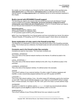 Linux IPCHAINS 0
CHAPTER 7

the outside, you must configure your firewall script file to allow the traffic on the specified ports.
www.openna.com is our Web Server, mail.openna.com is our Mail Hub Server for all the
internal network, and deep.openna.com is our Gateway Server for all the examples explained in
this chapter.

Build a kernel with IPCHAINS Firewall support
The first thing you need to do is ensure that your kernel has been built with Network Firewall
support enabled and Firewalling. Remember, all servers should be configured to block
unused ports, even if there are not a firewall server. In the 2.2.14 kernel version you need to
be sure that you have answered Y to the following questions:
Networking options:
Network firewalls (CONFIG_FIREFALL) [N] Y
IP:Firewalling (CONFIG_IP_FIREWALL) [N] Y
IP:TCP syncookie support (CONFIG_SYN_COOKIES) [N] Y

If you have followed the Linux Kernel section and have recompiled your kernel, the options
“Network firewalls, IP:Firewalling, and IP:TCP syncookie support” shown above are already set.

NOTE:

Some explanation of rules used in the firewall script files
The following is an explanation of a few of the rules that will be used in the Firewalling examples
below. This is shown just as a reference, the firewall scripts are well commented and very easy to
modify.

Constants used in the firewall scripts files examples
Constants are used for most values. The most basic constants are:
EXTERNAL_INTERFACE
This is the name of the external network interface to the Internet. It's defined as eth0 in the
examples.
LOCAL_INTERFACE_1
This is the name of the internal network interface to the LAN, if any. It's defined as eth1 in the
examples.
LOOPBACK_INTERFACE
This is the name of the loopback interface. It's defined as lo in the examples.
IPADDR
This is the IP address of your external interface. It's either a static IP address registered with
InterNIC, or else a dynamically assigned address from your ISP (usually via DHCP).
LOCALNET_1
This is your LAN network address, if any - the entire range of IP addresses used by the machines
on your LAN. These may be statically assigned, or you might run a local DHCP server to assign
them. In these examples, the range is 192.168.1.0/24, part of the Class C private address range.
ANYWHERE
Anywhere is a label for an address used by ipchains to match any (non-broadcast) address.
Both programs provide any/0 as a label for this address, which is 0.0.0.0/0.
NAMESERVER_1
This is the IP address of your Primary DNS Server from your network or your ISP.

Copyright 1999 - 2000 Gerhard Mourani, Open Network Architecture ® and OpenDocs Publishing

118

 