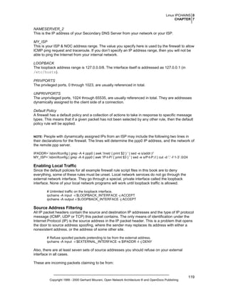 Linux IPCHAINS 0
CHAPTER 7

NAMESERVER_2
This is the IP address of your Secondary DNS Server from your network or your ISP.
MY_ISP
This is your ISP & NOC address range. The value you specify here is used by the firewall to allow
ICMP ping request and traceroute. If you don’t specify an IP address range, then you will not be
able to ping the Internet from your internal network.
LOOPBACK
The loopback address range is 127.0.0.0/8. The interface itself is addressed as 127.0.0.1 (in
/etc/hosts).
PRIVPORTS
The privileged ports, 0 through 1023, are usually referenced in total.
UNPRIVPORTS
The unprivileged ports, 1024 through 65535, are usually referenced in total. They are addresses
dynamically assigned to the client side of a connection.
Default Policy
A firewall has a default policy and a collection of actions to take in response to specific message
types. This means that if a given packet has not been selected by any other rule, then the default
policy rule will be applied.

People with dynamically assigned IPs from an ISP may include the following two lines in
their declarations for the firewall. The lines will determine the ppp0 IP address, and the network of
the remote ppp server.

NOTE:

IPADDR=`/sbin/ifconfig | grep -A 4 ppp0 | awk '/inet/ { print $2 } ' | sed -e s/addr://`
MY_ISP=`/sbin/ifconfig | grep -A 4 ppp0 | awk '/P-t-P/ { print $3 } ' | sed -e s/P-t-P:// | cut -d '.' -f 1-3`.0/24

Enabling Local Traffic
Since the default policies for all example firewall rule script files in this book are to deny
everything, some of these rules must be unset. Local network services do not go through the
external network interface. They go through a special, private interface called the loopback
interface. None of your local network programs will work until loopback traffic is allowed.
# Unlimited traffic on the loopback interface.
ipchains -A input -i $LOOPBACK_INTERFACE -j ACCEPT
ipchains -A output -i $LOOPBACK_INTERFACE -j ACCEPT

Source Address Filtering
All IP packet headers contain the source and destination IP addresses and the type of IP protocol
message (ICMP, UDP or TCP) this packet contains. The only means of identification under the
Internet Protocol (IP) is the source address in the IP packet header. This is a problem that opens
the door to source address spoofing, where the sender may replaces its address with either a
nonexistent address, or the address of some other site.
# Refuse spoofed packets pretending to be from the external address.
ipchains -A input -i $EXTERNAL_INTERFACE -s $IPADDR -l -j DENY

Also, there are at least seven sets of source addresses you should refuse on your external
interface in all cases.
These are incoming packets claiming to be from:

Copyright 1999 - 2000 Gerhard Mourani, Open Network Architecture ® and OpenDocs Publishing

119

 