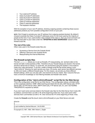 Linux IPCHAINS 0
CHAPTER 7

•
•
•
•
•
•
•

Your external IP address
Class A private IP addresses
Class B private IP addresses
Class C private IP addresses
Class D multicast addresses
Class E reserved addresses
The loopback interface

With the exception of your own IP address, blocking outgoing packets containing these source
addresses protects you from possible configuration errors on your part.
Don’t forget to exclude your own IP address from outgoing packets blocked. By default I
choose to exclude the Class C private IP addresses since it’s the most used by the majority of
people at this time. If you used another class instead of the class C, then you must comment out
the lines that refer to your class under the “SPOOFING & BAD ADDRESSES” section of the
firewall script file.

NOTE:

The rest of the rules
Other rules used in the firewall scripts files are:
•
•
•

Accessing a Service from the Outside World
Offering a Service to the Outside World
Masquerading the Internal Machines

The firewall scripts files
The tool ipchains allows you to set up firewalls, IP masquerading, etc. Ipchains talks to the
kernel and tells it what packets to filter. Therefore all your firewall setups are stored in the kernel,
and thus will be lost on reboot. To avoid this, we recommend using the System V init scripts to
make your rules permanent. To do this, create a firewall script file like shown below in your
“/etc/rc.d/init.d/” directory for each servers you have. Of course, each server has different services
to offer and needs a different firewall setup. For this reason, we provide you three different
firewall settings, which you can play with, and examine to fit your needs. Also I assume that you
have a minimum knowledge on how filtering firewalls and firewall rules works.

Configuration of the “/etc/rc.d/init.d/firewall” script file for the Web Server
This is the configuration script file for our Web Server. This configuration allows unlimited traffic
on the Loopback interface, ICMP, DNS Caching and Client Server (53), SSH Server (22), HTTP
Server (80), HTTPS Server (443), SMTP Client (25), FTP Server (20, 21), and OUTGOING
TRACEROUTE requests by default.
If you don’t want some services listed in the firewall rules files for the Web Server that I make ON
by default, comment them out with a "#" at the beginning of the line. If you want some other
services that I commented out with a "#", then remove the "#" at the beginning of those lines.
Create the firewall script file (touch /etc/rc.d/init.d/firewall) on your Web Server and add:
#!/bin/sh
#
# ---------------------------------------------------------------------------# Last modified by Gerhard Mourani: 04-25-2000
# ---------------------------------------------------------------------------# Copyright (C) 1997, 1998, 1999 Robert L. Ziegler

Copyright 1999 - 2000 Gerhard Mourani, Open Network Architecture ® and OpenDocs Publishing

120

 