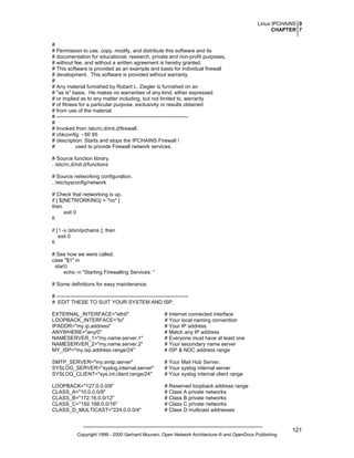 Linux IPCHAINS 0
CHAPTER 7
#
# Permission to use, copy, modify, and distribute this software and its
# documentation for educational, research, private and non-profit purposes,
# without fee, and without a written agreement is hereby granted.
# This software is provided as an example and basis for individual firewall
# development. This software is provided without warranty.
#
# Any material furnished by Robert L. Ziegler is furnished on an
# "as is" basis. He makes no warranties of any kind, either expressed
# or implied as to any matter including, but not limited to, warranty
# of fitness for a particular purpose, exclusivity or results obtained
# from use of the material.
# ---------------------------------------------------------------------------#
# Invoked from /etc/rc.d/init.d/firewall.
# chkconfig: - 60 95
# description: Starts and stops the IPCHAINS Firewall 
#
used to provide Firewall network services.
# Source function library.
. /etc/rc.d/init.d/functions
# Source networking configuration.
. /etc/sysconfig/network
# Check that networking is up.
if [ ${NETWORKING} = "no" ]
then
exit 0
fi
if [ ! -x /sbin/ipchains ]; then
exit 0
fi
# See how we were called.
case "$1" in
start)
echo -n "Starting Firewalling Services: "
# Some definitions for easy maintenance.
# ---------------------------------------------------------------------------# EDIT THESE TO SUIT YOUR SYSTEM AND ISP.
EXTERNAL_INTERFACE="eth0"
LOOPBACK_INTERFACE="lo"
IPADDR="my.ip.address"
ANYWHERE="any/0"
NAMESERVER_1="my.name.server.1"
NAMESERVER_2="my.name.server.2"
MY_ISP="my.isp.address.range/24"

# Internet connected interface
# Your local naming convention
# Your IP address
# Match any IP address
# Everyone must have at least one
# Your secondary name server
# ISP & NOC address range

SMTP_SERVER="my.smtp.server"
SYSLOG_SERVER="syslog.internal.server"
SYSLOG_CLIENT="sys.int.client.range/24"

# Your Mail Hub Server.
# Your syslog internal server
# Your syslog internal client range

LOOPBACK="127.0.0.0/8"
CLASS_A="10.0.0.0/8"
CLASS_B="172.16.0.0/12"
CLASS_C="192.168.0.0/16"
CLASS_D_MULTICAST="224.0.0.0/4"

# Reserved loopback address range
# Class A private networks
# Class B private networks
# Class C private networks
# Class D multicast addresses

Copyright 1999 - 2000 Gerhard Mourani, Open Network Architecture ® and OpenDocs Publishing

121

 