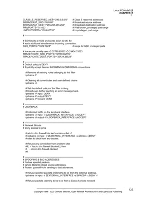 Linux IPCHAINS 0
CHAPTER 7
CLASS_E_RESERVED_NET="240.0.0.0/5"
BROADCAST_SRC="0.0.0.0"
BROADCAST_DEST="255.255.255.255"
PRIVPORTS="0:1023"
UNPRIVPORTS="1024:65535"

# Class E reserved addresses
# Broadcast source address
# Broadcast destination address
# Well known, privileged port range
# Unprivileged port range

# ---------------------------------------------------------------------------# SSH starts at 1023 and works down to 513 for
# each additional simultaneous incoming connection.
SSH_PORTS="1022:1023"
# range for SSH privileged ports
# traceroute usually uses -S 32769:65535 -D 33434:33523
TRACEROUTE_SRC_PORTS="32769:65535"
TRACEROUTE_DEST_PORTS="33434:33523"
# ---------------------------------------------------------------------------# Default policy is DENY
# Explicitly accept desired INCOMING & OUTGOING connections
# Remove all existing rules belonging to this filter
ipchains -F
# Clearing all current rules and user defined chains
ipchains -X
# Set the default policy of the filter to deny.
# Don't even bother sending an error message back.
ipchains -P input DENY
ipchains -P output DENY
ipchains -P forward DENY
# ---------------------------------------------------------------------------# LOOPBACK
# Unlimited traffic on the loopback interface.
ipchains -A input -i $LOOPBACK_INTERFACE -j ACCEPT
ipchains -A output -i $LOOPBACK_INTERFACE -j ACCEPT
# ---------------------------------------------------------------------------# Network Ghouls
# Deny access to jerks
# /etc/rc.d/rc.firewall.blocked contains a list of
# ipchains -A input -i $EXTERNAL_INTERFACE -s address -j DENY
# rules to block from any access.
# Refuse any connection from problem sites
#if [ -f /etc/rc.d/rc.firewall.blocked ]; then
# . /etc/rc.d/rc.firewall.blocked
#fi
# ---------------------------------------------------------------------------# SPOOFING & BAD ADDRESSES
# Refuse spoofed packets.
# Ignore blatantly illegal source addresses.
# Protect yourself from sending to bad addresses.
# Refuse spoofed packets pretending to be from the external address.
ipchains -A input -i $EXTERNAL_INTERFACE -s $IPADDR -j DENY -l
# Refuse packets claiming to be to or from a Class A private network

Copyright 1999 - 2000 Gerhard Mourani, Open Network Architecture ® and OpenDocs Publishing

122

 