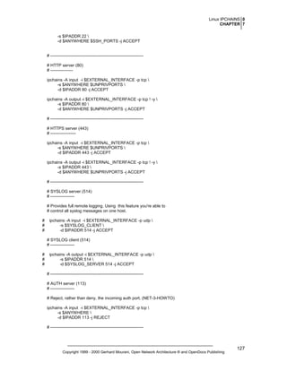Linux IPCHAINS 0
CHAPTER 7
-s $IPADDR 22 
-d $ANYWHERE $SSH_PORTS -j ACCEPT

# -----------------------------------------------------------------# HTTP server (80)
# ---------------ipchains -A input -i $EXTERNAL_INTERFACE -p tcp 
-s $ANYWHERE $UNPRIVPORTS 
-d $IPADDR 80 -j ACCEPT
ipchains -A output -i $EXTERNAL_INTERFACE -p tcp ! -y 
-s $IPADDR 80 
-d $ANYWHERE $UNPRIVPORTS -j ACCEPT
# -----------------------------------------------------------------# HTTPS server (443)
# -----------------ipchains -A input -i $EXTERNAL_INTERFACE -p tcp 
-s $ANYWHERE $UNPRIVPORTS 
-d $IPADDR 443 -j ACCEPT
ipchains -A output -i $EXTERNAL_INTERFACE -p tcp ! -y 
-s $IPADDR 443 
-d $ANYWHERE $UNPRIVPORTS -j ACCEPT
# -----------------------------------------------------------------# SYSLOG server (514)
# ----------------# Provides full remote logging. Using this feature you're able to
# control all syslog messages on one host.
#
#
#

ipchains -A input -i $EXTERNAL_INTERFACE -p udp 
-s $SYSLOG_CLIENT 
-d $IPADDR 514 -j ACCEPT
# SYSLOG client (514)
# -----------------

#
#
#

ipchains -A output -i $EXTERNAL_INTERFACE -p udp 
-s $IPADDR 514 
-d $SYSLOG_SERVER 514 -j ACCEPT
# -----------------------------------------------------------------# AUTH server (113)
# ----------------# Reject, rather than deny, the incoming auth port. (NET-3-HOWTO)
ipchains -A input -i $EXTERNAL_INTERFACE -p tcp 
-s $ANYWHERE 
-d $IPADDR 113 -j REJECT
# ------------------------------------------------------------------

Copyright 1999 - 2000 Gerhard Mourani, Open Network Architecture ® and OpenDocs Publishing

127

 