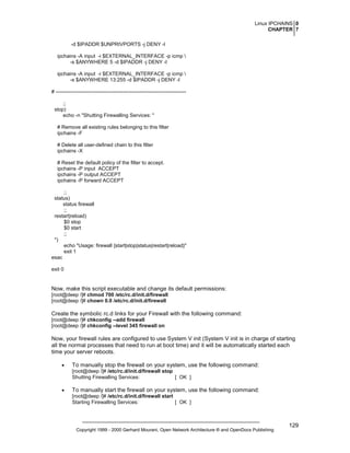 Linux IPCHAINS 0
CHAPTER 7
-d $IPADDR $UNPRIVPORTS -j DENY -l
ipchains -A input -i $EXTERNAL_INTERFACE -p icmp 
-s $ANYWHERE 5 -d $IPADDR -j DENY -l
ipchains -A input -i $EXTERNAL_INTERFACE -p icmp 
-s $ANYWHERE 13:255 -d $IPADDR -j DENY -l
# ---------------------------------------------------------------------------;;
stop)
echo -n "Shutting Firewalling Services: "
# Remove all existing rules belonging to this filter
ipchains -F
# Delete all user-defined chain to this filter
ipchains -X
# Reset the default policy of the filter to accept.
ipchains -P input ACCEPT
ipchains -P output ACCEPT
ipchains -P forward ACCEPT
;;
status)
status firewall
;;
restart|reload)
$0 stop
$0 start
;;
*)
echo "Usage: firewall {start|stop|status|restart|reload}"
exit 1
esac
exit 0

Now, make this script executable and change its default permissions:
[root@deep /]# chmod 700 /etc/rc.d/init.d/firewall
[root@deep /]# chown 0.0 /etc/rc.d/init.d/firewall

Create the symbolic rc.d links for your Firewall with the following command:
[root@deep /]# chkconfig --add firewall
[root@deep /]# chkconfig --level 345 firewall on

Now, your firewall rules are configured to use System V init (System V init is in charge of starting
all the normal processes that need to run at boot time) and it will be automatically started each
time your server reboots.
•

To manually stop the firewall on your system, use the following command:
[root@deep /]# /etc/rc.d/init.d/firewall stop
Shutting Firewalling Services:
[ OK ]

•

To manually start the firewall on your system, use the following command:
[root@deep /]# /etc/rc.d/init.d/firewall start
Starting Firewalling Services:
[ OK ]

Copyright 1999 - 2000 Gerhard Mourani, Open Network Architecture ® and OpenDocs Publishing

129

 