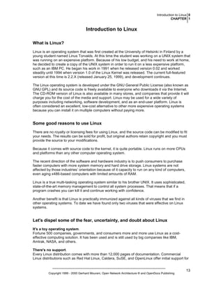Introduction to Linux 0
CHAPTER 1

Introduction to Linux
What is Linux?
Linux is an operating system that was first created at the University of Helsinki in Finland by a
young student named Linus Torvalds. At this time the student was working on a UNIX system that
was running on an expensive platform. Because of his low budget, and his need to work at home,
he decided to create a copy of the UNIX system in order to run it on a less expensive platform,
such as an IBM PC. He began his work in 1991 when he released version 0.02 and worked
steadily until 1994 when version 1.0 of the Linux Kernel was released. The current full-featured
version at this time is 2.2.X (released January 25, 1999), and development continues.
The Linux operating system is developed under the GNU General Public License (also known as
GNU GPL) and its source code is freely available to everyone who downloads it via the Internet.
The CD-ROM version of Linux is also available in many stores, and companies that provide it will
charge you for the cost of the media and support. Linux may be used for a wide variety of
purposes including networking, software development, and as an end-user platform. Linux is
often considered an excellent, low-cost alternative to other more expensive operating systems
because you can install it on multiple computers without paying more.

Some good reasons to use Linux
There are no royalty or licensing fees for using Linux, and the source code can be modified to fit
your needs. The results can be sold for profit, but original authors retain copyright and you must
provide the source to your modifications.
Because it comes with source code to the kernel, it is quite portable. Linux runs on more CPUs
and platforms than any other computer operating system.
The recent direction of the software and hardware industry is to push consumers to purchase
faster computers with more system memory and hard drive storage. Linux systems are not
affected by those industries’ orientation because of it capacity to run on any kind of computers,
even aging x486-based computers with limited amounts of RAM.
Linux is a true multi-tasking operating system similar to his brother UNIX. It uses sophisticated,
state-of-the-art memory management to control all system processes. That means that if a
program crashes you can kill it and continue working with confidence.
Another benefit is that Linux is practically immunized against all kinds of viruses that we find in
other operating systems. To date we have found only two viruses that were effective on Linux
systems.

Let's dispel some of the fear, uncertainty, and doubt about Linux
It's a toy operating system.
Fortune 500 companies, governments, and consumers more and more use Linux as a costeffective computing solution. It has been used and is still used by big companies like IBM,
Amtrak, NASA, and others.
There's no support.
Every Linux distribution comes with more than 12,000 pages of documentation. Commercial
Linux distributions such as Red Hat Linux, Caldera, SuSE, and OpenLinux offer initial support for

Copyright 1999 - 2000 Gerhard Mourani, Open Network Architecture ® and OpenDocs Publishing

13

 