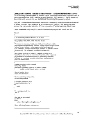 Linux IPCHAINS 0
CHAPTER 7

Configuration of the “/etc/rc.d/init.d/firewall” script file for the Mail Server
This is the configuration script file for our Mail Server. This configuration allows unlimited traffic on
the Loopback interface, ICMP, DNS Server and Client (53), SSH Server (22), SMTP Server and
Client (25), IMAP server (143), and OUTGOING TRACEROUTE requests by default.
If you don’t want some services listed in the firewall rules files for the Mail Server that I make ON
by default, comment them out with a "#" at the beginning of the line. If you want some other
services that I commented out with a "#", then remove the "#" at the beginning of their lines.
Create the firewall script file (touch /etc/rc.d/init.d/firewall) on your Mail Server and add:
#!/bin/sh
#
# ---------------------------------------------------------------------------# Last modified by Gerhard Mourani: 04-25-2000
# ---------------------------------------------------------------------------# Copyright (C) 1997, 1998, 1999 Robert L. Ziegler
#
# Permission to use, copy, modify, and distribute this software and its
# documentation for educational, research, private and non-profit purposes,
# without fee, and without a written agreement is hereby granted.
# This software is provided as an example and basis for individual firewall
# development. This software is provided without warranty.
#
# Any material furnished by Robert L. Ziegler is furnished on an
# "as is" basis. He makes no warranties of any kind, either expressed
# or implied as to any matter including, but not limited to, warranty
# of fitness for a particular purpose, exclusivity or results obtained
# from use of the material.
# ---------------------------------------------------------------------------#
# Invoked from /etc/rc.d/init.d/firewall.
# chkconfig: - 60 95
# description: Starts and stops the IPCHAINS Firewall 
#
used to provide Firewall network services.
# Source function library.
. /etc/rc.d/init.d/functions
# Source networking configuration.
. /etc/sysconfig/network
# Check that networking is up.
if [ ${NETWORKING} = "no" ]
then
exit 0
fi
if [ ! -x /sbin/ipchains ]; then
exit 0
fi
# See how we were called.
case "$1" in
start)
echo -n "Starting Firewalling Services: "
# Some definitions for easy maintenance.
# ----------------------------------------------------------------------------

Copyright 1999 - 2000 Gerhard Mourani, Open Network Architecture ® and OpenDocs Publishing

130

 