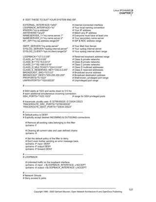 Linux IPCHAINS 0
CHAPTER 7
# EDIT THESE TO SUIT YOUR SYSTEM AND ISP.
EXTERNAL_INTERFACE="eth0"
LOOPBACK_INTERFACE="lo"
IPADDR="my.ip.address"
ANYWHERE="any/0"
NAMESERVER_1="my.name.server.1"
NAMESERVER_2="my.name.server.2"
MY_ISP="my.isp.address.range/24"

# Internet connected interface
# Your local naming convention
# Your IP address
# Match any IP address
# Everyone must have at least one
# Your secondary name server
# ISP & NOC address range

SMTP_SERVER="my.smtp.server"
SYSLOG_SERVER="syslog.internal.server"
SYSLOG_CLIENT="sys.int.client.range/24"

# Your Mail Hub Server.
# Your syslog internal server
# Your syslog internal client range

LOOPBACK="127.0.0.0/8"
CLASS_A="10.0.0.0/8"
CLASS_B="172.16.0.0/12"
CLASS_C="192.168.0.0/16"
CLASS_D_MULTICAST="224.0.0.0/4"
CLASS_E_RESERVED_NET="240.0.0.0/5"
BROADCAST_SRC="0.0.0.0"
BROADCAST_DEST="255.255.255.255"
PRIVPORTS="0:1023"
UNPRIVPORTS="1024:65535"

# Reserved loopback address range
# Class A private networks
# Class B private networks
# Class C private networks
# Class D multicast addresses
# Class E reserved addresses
# Broadcast source address
# Broadcast destination address
# Well known, privileged port range
# Unprivileged port range

# ---------------------------------------------------------------------------# SSH starts at 1023 and works down to 513 for
# each additional simultaneous incoming connection.
SSH_PORTS="1022:1023"
# range for SSH privileged ports
# traceroute usually uses -S 32769:65535 -D 33434:33523
TRACEROUTE_SRC_PORTS="32769:65535"
TRACEROUTE_DEST_PORTS="33434:33523"
# ---------------------------------------------------------------------------# Default policy is DENY
# Explicitly accept desired INCOMING & OUTGOING connections
# Remove all existing rules belonging to this filter
ipchains -F
# Clearing all current rules and user defined chains
ipchains -X
# Set the default policy of the filter to deny.
# Don't even bother sending an error message back.
ipchains -P input DENY
ipchains -P output DENY
ipchains -P forward DENY
# ---------------------------------------------------------------------------# LOOPBACK
# Unlimited traffic on the loopback interface.
ipchains -A input -i $LOOPBACK_INTERFACE -j ACCEPT
ipchains -A output -i $LOOPBACK_INTERFACE -j ACCEPT
# ---------------------------------------------------------------------------# Network Ghouls
# Deny access to jerks

Copyright 1999 - 2000 Gerhard Mourani, Open Network Architecture ® and OpenDocs Publishing

131

 