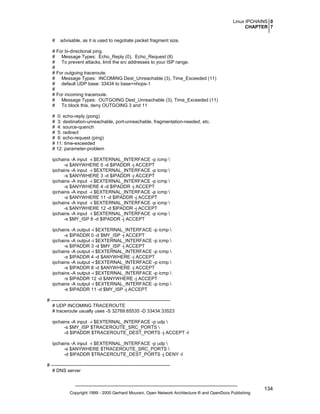 Linux IPCHAINS 0
CHAPTER 7
#

advisable, as it is used to negotiate packet fragment size.

# For bi-directional ping.
# Message Types: Echo_Reply (0), Echo_Request (8)
# To prevent attacks, limit the src addresses to your ISP range.
#
# For outgoing traceroute.
# Message Types: INCOMING Dest_Unreachable (3), Time_Exceeded (11)
# default UDP base: 33434 to base+nhops-1
#
# For incoming traceroute.
# Message Types: OUTGOING Dest_Unreachable (3), Time_Exceeded (11)
# To block this, deny OUTGOING 3 and 11
# 0: echo-reply (pong)
# 3: destination-unreachable, port-unreachable, fragmentation-needed, etc.
# 4: source-quench
# 5: redirect
# 8: echo-request (ping)
# 11: time-exceeded
# 12: parameter-problem
ipchains -A input -i $EXTERNAL_INTERFACE -p icmp 
-s $ANYWHERE 0 -d $IPADDR -j ACCEPT
ipchains -A input -i $EXTERNAL_INTERFACE -p icmp 
-s $ANYWHERE 3 -d $IPADDR -j ACCEPT
ipchains -A input -i $EXTERNAL_INTERFACE -p icmp 
-s $ANYWHERE 4 -d $IPADDR -j ACCEPT
ipchains -A input -i $EXTERNAL_INTERFACE -p icmp 
-s $ANYWHERE 11 -d $IPADDR -j ACCEPT
ipchains -A input -i $EXTERNAL_INTERFACE -p icmp 
-s $ANYWHERE 12 -d $IPADDR -j ACCEPT
ipchains -A input -i $EXTERNAL_INTERFACE -p icmp 
-s $MY_ISP 8 -d $IPADDR -j ACCEPT
ipchains -A output -i $EXTERNAL_INTERFACE -p icmp 
-s $IPADDR 0 -d $MY_ISP -j ACCEPT
ipchains -A output -i $EXTERNAL_INTERFACE -p icmp 
-s $IPADDR 3 -d $MY_ISP -j ACCEPT
ipchains -A output -i $EXTERNAL_INTERFACE -p icmp 
-s $IPADDR 4 -d $ANYWHERE -j ACCEPT
ipchains -A output -i $EXTERNAL_INTERFACE -p icmp 
-s $IPADDR 8 -d $ANYWHERE -j ACCEPT
ipchains -A output -i $EXTERNAL_INTERFACE -p icmp 
-s $IPADDR 12 -d $ANYWHERE -j ACCEPT
ipchains -A output -i $EXTERNAL_INTERFACE -p icmp 
-s $IPADDR 11 -d $MY_ISP -j ACCEPT
# ---------------------------------------------------------------------------# UDP INCOMING TRACEROUTE
# traceroute usually uses -S 32769:65535 -D 33434:33523
ipchains -A input -i $EXTERNAL_INTERFACE -p udp 
-s $MY_ISP $TRACEROUTE_SRC_PORTS 
-d $IPADDR $TRACEROUTE_DEST_PORTS -j ACCEPT -l
ipchains -A input -i $EXTERNAL_INTERFACE -p udp 
-s $ANYWHERE $TRACEROUTE_SRC_PORTS 
-d $IPADDR $TRACEROUTE_DEST_PORTS -j DENY -l
# ---------------------------------------------------------------------------# DNS server

Copyright 1999 - 2000 Gerhard Mourani, Open Network Architecture ® and OpenDocs Publishing

134

 