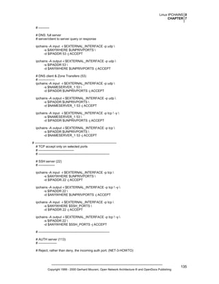 Linux IPCHAINS 0
CHAPTER 7
# ---------# DNS: full server
# server/client to server query or response
ipchains -A input -i $EXTERNAL_INTERFACE -p udp 
-s $ANYWHERE $UNPRIVPORTS 
-d $IPADDR 53 -j ACCEPT
ipchains -A output -i $EXTERNAL_INTERFACE -p udp 
-s $IPADDR 53 
-d $ANYWHERE $UNPRIVPORTS -j ACCEPT
# DNS client & Zone Transfers (53)
# --------------ipchains -A input -i $EXTERNAL_INTERFACE -p udp 
-s $NAMESERVER_1 53 
-d $IPADDR $UNPRIVPORTS -j ACCEPT
ipchains -A output -i $EXTERNAL_INTERFACE -p udp 
-s $IPADDR $UNPRIVPORTS 
-d $NAMESERVER_1 53 -j ACCEPT
ipchains -A input -i $EXTERNAL_INTERFACE -p tcp ! -y 
-s $NAMESERVER_1 53 
-d $IPADDR $UNPRIVPORTS -j ACCEPT
ipchains -A output -i $EXTERNAL_INTERFACE -p tcp 
-s $IPADDR $UNPRIVPORTS 
-d $NAMESERVER_1 53 -j ACCEPT
# ---------------------------------------------------------------------------# TCP accept only on selected ports
# --------------------------------# -----------------------------------------------------------------# SSH server (22)
# --------------ipchains -A input -i $EXTERNAL_INTERFACE -p tcp 
-s $ANYWHERE $UNPRIVPORTS 
-d $IPADDR 22 -j ACCEPT
ipchains -A output -i $EXTERNAL_INTERFACE -p tcp ! -y 
-s $IPADDR 22 
-d $ANYWHERE $UNPRIVPORTS -j ACCEPT
ipchains -A input -i $EXTERNAL_INTERFACE -p tcp 
-s $ANYWHERE $SSH_PORTS 
-d $IPADDR 22 -j ACCEPT
ipchains -A output -i $EXTERNAL_INTERFACE -p tcp ! -y 
-s $IPADDR 22 
-d $ANYWHERE $SSH_PORTS -j ACCEPT
# -----------------------------------------------------------------# AUTH server (113)
# ----------------# Reject, rather than deny, the incoming auth port. (NET-3-HOWTO)

Copyright 1999 - 2000 Gerhard Mourani, Open Network Architecture ® and OpenDocs Publishing

135

 