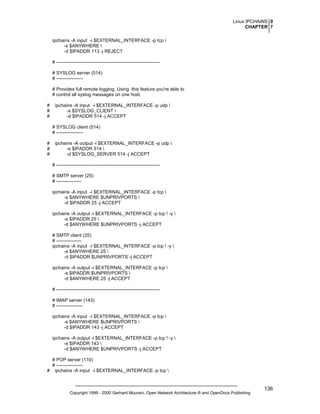 Linux IPCHAINS 0
CHAPTER 7
ipchains -A input -i $EXTERNAL_INTERFACE -p tcp 
-s $ANYWHERE 
-d $IPADDR 113 -j REJECT
# -----------------------------------------------------------------# SYSLOG server (514)
# ----------------# Provides full remote logging. Using this feature you're able to
# control all syslog messages on one host.
#
#
#

ipchains -A input -i $EXTERNAL_INTERFACE -p udp 
-s $SYSLOG_CLIENT 
-d $IPADDR 514 -j ACCEPT
# SYSLOG client (514)
# -----------------

#
#
#

ipchains -A output -i $EXTERNAL_INTERFACE -p udp 
-s $IPADDR 514 
-d $SYSLOG_SERVER 514 -j ACCEPT
# -----------------------------------------------------------------# SMTP server (25)
# ---------------ipchains -A input -i $EXTERNAL_INTERFACE -p tcp 
-s $ANYWHERE $UNPRIVPORTS 
-d $IPADDR 25 -j ACCEPT
ipchains -A output -i $EXTERNAL_INTERFACE -p tcp ! -y 
-s $IPADDR 25 
-d $ANYWHERE $UNPRIVPORTS -j ACCEPT
# SMTP client (25)
# ---------------ipchains -A input -i $EXTERNAL_INTERFACE -p tcp ! -y 
-s $ANYWHERE 25 
-d $IPADDR $UNPRIVPORTS -j ACCEPT
ipchains -A output -i $EXTERNAL_INTERFACE -p tcp 
-s $IPADDR $UNPRIVPORTS 
-d $ANYWHERE 25 -j ACCEPT
# -----------------------------------------------------------------# IMAP server (143)
# ----------------ipchains -A input -i $EXTERNAL_INTERFACE -p tcp 
-s $ANYWHERE $UNPRIVPORTS 
-d $IPADDR 143 -j ACCEPT
ipchains -A output -i $EXTERNAL_INTERFACE -p tcp ! -y 
-s $IPADDR 143 
-d $ANYWHERE $UNPRIVPORTS -j ACCEPT

# POP server (110)
# ----------------# ipchains -A input -i $EXTERNAL_INTERFACE -p tcp 

Copyright 1999 - 2000 Gerhard Mourani, Open Network Architecture ® and OpenDocs Publishing

136

 