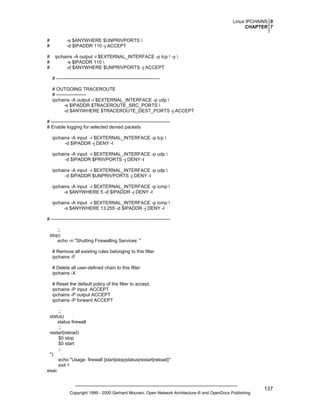 Linux IPCHAINS 0
CHAPTER 7
#
#
#
#
#

-s $ANYWHERE $UNPRIVPORTS 
-d $IPADDR 110 -j ACCEPT
ipchains -A output -i $EXTERNAL_INTERFACE -p tcp ! -y 
-s $IPADDR 110 
-d $ANYWHERE $UNPRIVPORTS -j ACCEPT
# -----------------------------------------------------------------# OUTGOING TRACEROUTE
# ------------------ipchains -A output -i $EXTERNAL_INTERFACE -p udp 
-s $IPADDR $TRACEROUTE_SRC_PORTS 
-d $ANYWHERE $TRACEROUTE_DEST_PORTS -j ACCEPT

# ---------------------------------------------------------------------------# Enable logging for selected denied packets
ipchains -A input -i $EXTERNAL_INTERFACE -p tcp 
-d $IPADDR -j DENY -l
ipchains -A input -i $EXTERNAL_INTERFACE -p udp 
-d $IPADDR $PRIVPORTS -j DENY -l
ipchains -A input -i $EXTERNAL_INTERFACE -p udp 
-d $IPADDR $UNPRIVPORTS -j DENY -l
ipchains -A input -i $EXTERNAL_INTERFACE -p icmp 
-s $ANYWHERE 5 -d $IPADDR -j DENY -l
ipchains -A input -i $EXTERNAL_INTERFACE -p icmp 
-s $ANYWHERE 13:255 -d $IPADDR -j DENY -l
# ---------------------------------------------------------------------------;;
stop)
echo -n "Shutting Firewalling Services: "
# Remove all existing rules belonging to this filter
ipchains -F
# Delete all user-defined chain to this filter
ipchains -X
# Reset the default policy of the filter to accept.
ipchains -P input ACCEPT
ipchains -P output ACCEPT
ipchains -P forward ACCEPT
;;
status)
status firewall
;;
restart|reload)
$0 stop
$0 start
;;
*)
echo "Usage: firewall {start|stop|status|restart|reload}"
exit 1
esac

Copyright 1999 - 2000 Gerhard Mourani, Open Network Architecture ® and OpenDocs Publishing

137

 