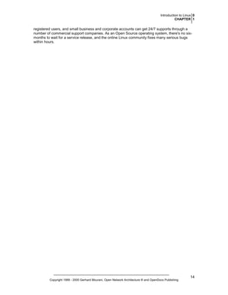 Introduction to Linux 0
CHAPTER 1

registered users, and small business and corporate accounts can get 24/7 supports through a
number of commercial support companies. As an Open Source operating system, there's no sixmonths to wait for a service release, and the online Linux community fixes many serious bugs
within hours.

Copyright 1999 - 2000 Gerhard Mourani, Open Network Architecture ® and OpenDocs Publishing

14

 