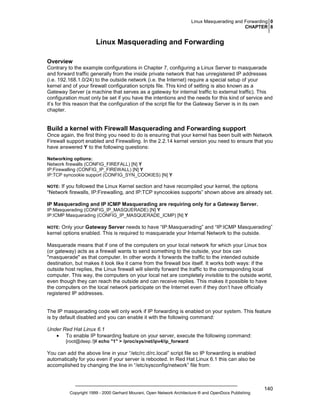 Linux Masquerading and Forwarding 0
CHAPTER 8

Linux Masquerading and Forwarding
Overview
Contrary to the example configurations in Chapter 7, configuring a Linux Server to masquerade
and forward traffic generally from the inside private network that has unregistered IP addresses
(i.e. 192.168.1.0/24) to the outside network (i.e. the Internet) require a special setup of your
kernel and of your firewall configuration scripts file. This kind of setting is also known as a
Gateway Server (a machine that serves as a gateway for internal traffic to external traffic). This
configuration must only be set if you have the intentions and the needs for this kind of service and
it’s for this reason that the configuration of the script file for the Gateway Server is in its own
chapter.

Build a kernel with Firewall Masquerading and Forwarding support
Once again, the first thing you need to do is ensuring that your kernel has been built with Network
Firewall support enabled and Firewalling. In the 2.2.14 kernel version you need to ensure that you
have answered Y to the following questions:
Networking options:
Network firewalls (CONFIG_FIREFALL) [N] Y
IP:Firewalling (CONFIG_IP_FIREWALL) [N] Y
IP:TCP syncookie support (CONFIG_SYN_COOKIES) [N] Y

If you followed the Linux Kernel section and have recompiled your kernel, the options
“Network firewalls, IP:Firewalling, and IP:TCP syncookies supports” shown above are already set.

NOTE:

IP Masquerading and IP ICMP Masquerading are requiring only for a Gateway Server.
IP:Masquerading (CONFIG_IP_MASQUERADE) [N] Y
IP:ICMP Masquerading (CONFIG_IP_MASQUERADE_ICMP) [N] Y

Only your Gateway Server needs to have “IP:Masquerading” and “IP:ICMP Masquerading”
kernel options enabled. This is required to masquerade your Internal Network to the outside.

NOTE:

Masquerade means that if one of the computers on your local network for which your Linux box
(or gateway) acts as a firewall wants to send something to the outside, your box can
"masquerade" as that computer. In other words it forwards the traffic to the intended outside
destination, but makes it look like it came from the firewall box itself. It works both ways: if the
outside host replies, the Linux firewall will silently forward the traffic to the corresponding local
computer. This way, the computers on your local net are completely invisible to the outside world,
even though they can reach the outside and can receive replies. This makes it possible to have
the computers on the local network participate on the Internet even if they don’t have officially
registered IP addresses.

The IP masquerading code will only work if IP forwarding is enabled on your system. This feature
is by default disabled and you can enable it with the following command:
Under Red Hat Linux 6.1
• To enable IP forwarding feature on your server, execute the following command:
[root@deep /]# echo "1" > /proc/sys/net/ipv4/ip_forward

You can add the above line in your “/etc/rc.d/rc.local” script file so IP forwarding is enabled
automatically for you even if your server is rebooted. In Red Hat Linux 6.1 this can also be
accomplished by changing the line in “/etc/sysconfig/network” file from:

Copyright 1999 - 2000 Gerhard Mourani, Open Network Architecture ® and OpenDocs Publishing

140

 