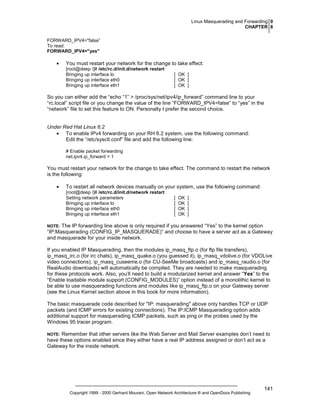 Linux Masquerading and Forwarding 0
CHAPTER 8
FORWARD_IPV4="false”
To read:
FORWARD_IPV4="yes"

•

You must restart your network for the change to take effect:
[root@deep /]# /etc/rc.d/init.d/network restart
Bringing up interface lo
Bringing up interface eth0
Bringing up interface eth1

[ OK ]
[ OK ]
[ OK ]

So you can either add the “echo “1” > /proc/sys/net/ipv4/ip_forward” command line to your
“rc.local” script file or you change the value of the line “FORWARD_IPV4=false” to “yes” in the
“network” file to set this feature to ON. Personally I prefer the second choice.

Under Red Hat Linux 6.2
• To enable IPv4 forwarding on your RH 6.2 system, use the following command:
Edit the “/etc/sysctl.conf” file and add the following line:
# Enable packet forwarding
net.ipv4.ip_forward = 1

You must restart your network for the change to take effect. The command to restart the network
is the following:
•

To restart all network devices manually on your system, use the following command:
[root@deep /]# /etc/rc.d/init.d/network restart
Setting network parameters
Bringing up interface lo
Bringing up interface eth0
Bringing up interface eth1

[
[
[
[

OK
OK
OK
OK

]
]
]
]

The IP forwarding line above is only required if you answered “Yes” to the kernel option
“IP:Masquerading (CONFIG_IP_MASQUERADE)” and choose to have a server act as a Gateway
and masquerade for your inside network.

NOTE:

If you enabled IP Masquerading, then the modules ip_masq_ftp.o (for ftp file transfers),
ip_masq_irc.o (for irc chats), ip_masq_quake.o (you guessed it), ip_masq_vdolive.o (for VDOLive
video connections), ip_masq_cuseeme.o (for CU-SeeMe broadcasts) and ip_masq_raudio.o (for
RealAudio downloads) will automatically be compiled. They are needed to make masquerading
for these protocols work. Also, you’ll need to build a modularized kernel and answer “Yes” to the
“Enable loadable module support (CONFIG_MODULES)” option instead of a monolithic kernel to
be able to use masquerading functions and modules like ip_masq_ftp.o on your Gateway server
(see the Linux Kernel section above in this book for more information).
The basic masquerade code described for "IP: masquerading" above only handles TCP or UDP
packets (and ICMP errors for existing connections). The IP:ICMP Masquerading option adds
additional support for masquerading ICMP packets, such as ping or the probes used by the
Windows 95 tracer program.
Remember that other servers like the Web Server and Mail Server examples don’t need to
have these options enabled since they either have a real IP address assigned or don’t act as a
Gateway for the inside network.

NOTE:

Copyright 1999 - 2000 Gerhard Mourani, Open Network Architecture ® and OpenDocs Publishing

141

 