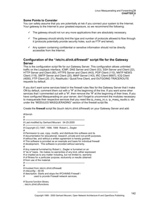 Linux Masquerading and Forwarding 0
CHAPTER 8

Some Points to Consider
You can safely assume that you are potentially at risk if you connect your system to the Internet.
Your gateway to the Internet is your greatest exposure, so we recommend the following:
The gateway should not run any more applications than are absolutely necessary.
The gateway should strictly limit the type and number of protocols allowed to flow through
it (protocols potentially provide security holes, such as FTP and telnet).
Any system containing confidential or sensitive information should not be directly
accessible from the Internet.

Configuration of the “/etc/rc.d/init.d/firewall” script file for the Gateway
Server
This is the configuration script file for our Gateway Server. This configuration allows unlimited
traffic on the Loopback interface, ICMP, DNS Server and Client (53), SSH Server and Client (22),
HTTP Server and Client (80), HTTPS Server and Client (443), POP Client (110), NNTP NEWS
Client (119), SMTP Server and Client (25), IMAP Server (143), IRC Client (6667), ICQ Client
(4000), FTP Client (20, 21), RealAudio / QuickTime Client, and OUTGOING TRACEROUTE
requests by default.
If you don’t want some services listed in the firewall rules files for the Gateway Server that I make
ON by default, comment them out with a "#" at the beginning of the line. If you want some other
services that I commented out with a "#", then remove the "#" at the beginning of their lines. If you
have configured Masquerading on your server, don’t forget to uncomment the modules necessary
to masquerade their respective services that you need like ip_masq_irc.o, ip_masq_raudio.o, etc
under the “MODULES MASQUERADING” section of the firewall script file.
Create the firewall script file (touch /etc/rc.d/init.d/firewall) on your Gateway Server and add:
#!/bin/sh
#
# ---------------------------------------------------------------------------# Last modified by Gerhard Mourani: 04-25-2000
# ---------------------------------------------------------------------------# Copyright (C) 1997, 1998, 1999 Robert L. Ziegler
#
# Permission to use, copy, modify, and distribute this software and its
# documentation for educational, research, private and non-profit purposes,
# without fee, and without a written agreement is hereby granted.
# This software is provided as an example and basis for individual firewall
# development. This software is provided without warranty.
#
# Any material furnished by Robert L. Ziegler is furnished on an
# "as is" basis. He makes no warranties of any kind, either expressed
# or implied as to any matter including, but not limited to, warranty
# of fitness for a particular purpose, exclusivity or results obtained
# from use of the material.
# ---------------------------------------------------------------------------#
# Invoked from /etc/rc.d/init.d/firewall.
# chkconfig: - 60 95
# description: Starts and stops the IPCHAINS Firewall 
#
used to provide Firewall network services.
# Source function library.
. /etc/rc.d/init.d/functions

Copyright 1999 - 2000 Gerhard Mourani, Open Network Architecture ® and OpenDocs Publishing

142

 