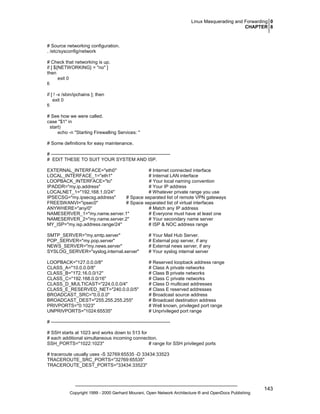 Linux Masquerading and Forwarding 0
CHAPTER 8

# Source networking configuration.
. /etc/sysconfig/network
# Check that networking is up.
if [ ${NETWORKING} = "no" ]
then
exit 0
fi
if [ ! -x /sbin/ipchains ]; then
exit 0
fi
# See how we were called.
case "$1" in
start)
echo -n "Starting Firewalling Services: "
# Some definitions for easy maintenance.
# ---------------------------------------------------------------------------# EDIT THESE TO SUIT YOUR SYSTEM AND ISP.
EXTERNAL_INTERFACE="eth0"
# Internet connected interface
LOCAL_INTERFACE_1="eth1"
# Internal LAN interface
LOOPBACK_INTERFACE="lo"
# Your local naming convention
IPADDR="my.ip.address"
# Your IP address
LOCALNET_1="192.168.1.0/24"
# Whatever private range you use
IPSECSG="my.ipsecsg.address"
# Space separated list of remote VPN gateways
FREESWANVI="ipsec0"
# Space separated list of virtual interfaces
ANYWHERE="any/0"
# Match any IP address
NAMESERVER_1="my.name.server.1"
# Everyone must have at least one
NAMESERVER_2="my.name.server.2"
# Your secondary name server
MY_ISP="my.isp.address.range/24"
# ISP & NOC address range
SMTP_SERVER="my.smtp.server"
POP_SERVER="my.pop.server"
NEWS_SERVER="my.news.server"
SYSLOG_SERVER="syslog.internal.server"

# Your Mail Hub Server.
# External pop server, if any
# External news server, if any
# Your syslog internal server

LOOPBACK="127.0.0.0/8"
CLASS_A="10.0.0.0/8"
CLASS_B="172.16.0.0/12"
CLASS_C="192.168.0.0/16"
CLASS_D_MULTICAST="224.0.0.0/4"
CLASS_E_RESERVED_NET="240.0.0.0/5"
BROADCAST_SRC="0.0.0.0"
BROADCAST_DEST="255.255.255.255"
PRIVPORTS="0:1023"
UNPRIVPORTS="1024:65535"

# Reserved loopback address range
# Class A private networks
# Class B private networks
# Class C private networks
# Class D multicast addresses
# Class E reserved addresses
# Broadcast source address
# Broadcast destination address
# Well known, privileged port range
# Unprivileged port range

# ---------------------------------------------------------------------------# SSH starts at 1023 and works down to 513 for
# each additional simultaneous incoming connection.
SSH_PORTS="1022:1023"
# range for SSH privileged ports
# traceroute usually uses -S 32769:65535 -D 33434:33523
TRACEROUTE_SRC_PORTS="32769:65535"
TRACEROUTE_DEST_PORTS="33434:33523"

Copyright 1999 - 2000 Gerhard Mourani, Open Network Architecture ® and OpenDocs Publishing

143

 