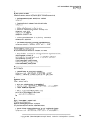 Linux Masquerading and Forwarding 0
CHAPTER 8
# ---------------------------------------------------------------------------# Default policy is DENY
# Explicitly accept desired INCOMING & OUTGOING connections
# Remove all existing rules belonging to this filter
ipchains -F
# Clearing all current rules and user defined chains
ipchains -X
# Set the default policy of the filter to deny.
# Don't even bother sending an error message back.
ipchains -P input DENY
ipchains -P output DENY
ipchains -P forward DENY
# set masquerade timeout to 10 hours for tcp connections
ipchains -M -S 36000 0 0
# Don't forward fragments. Assemble before forwarding.
ipchains -A output -f -i $LOCAL_INTERFACE_1 -j DENY
# ---------------------------------------------------------------------------# MODULES MASQUERADING
# Uncomment bellow all modules lines that you need
# These modules are necessary to masquerade their respective services.
/sbin/modprobe ip_masq_ftp
/sbin/modprobe ip_masq_raudio ports=554,7070,7071,6970,6971
/sbin/modprobe ip_masq_irc
#/sbin/modprobe ip_masq_vdolive
#/sbin/modprobe ip_masq_cuseeme
#/sbin/modprobe ip_masq_quake
# ---------------------------------------------------------------------------# LOOPBACK
# Unlimited traffic on the loopback interface.
ipchains -A input -i $LOOPBACK_INTERFACE -j ACCEPT
ipchains -A output -i $LOOPBACK_INTERFACE -j ACCEPT
# ---------------------------------------------------------------------------# Network Ghouls
# Deny access to jerks
# /etc/rc.d/rc.firewall.blocked contains a list of
# ipchains -A input -i $EXTERNAL_INTERFACE -s address -j DENY
# rules to block from any access.
# Refuse any connection from problem sites
#if [ -f /etc/rc.d/rc.firewall.blocked ]; then
# . /etc/rc.d/rc.firewall.blocked
#fi
# ---------------------------------------------------------------------------# SPOOFING & BAD ADDRESSES
# Refuse spoofed packets.
# Ignore blatantly illegal source addresses.
# Protect yourself from sending to bad addresses.
# Refuse spoofed packets pretending to be from the external address.
ipchains -A input -i $EXTERNAL_INTERFACE -s $IPADDR -j DENY -l

Copyright 1999 - 2000 Gerhard Mourani, Open Network Architecture ® and OpenDocs Publishing

144

 
