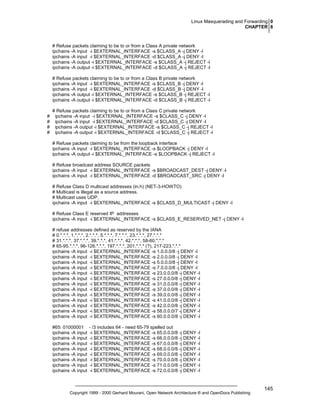 Linux Masquerading and Forwarding 0
CHAPTER 8

# Refuse packets claiming to be to or from a Class A private network
ipchains -A input -i $EXTERNAL_INTERFACE -s $CLASS_A -j DENY -l
ipchains -A input -i $EXTERNAL_INTERFACE -d $CLASS_A -j DENY -l
ipchains -A output -i $EXTERNAL_INTERFACE -s $CLASS_A -j REJECT -l
ipchains -A output -i $EXTERNAL_INTERFACE -d $CLASS_A -j REJECT -l
# Refuse packets claiming to be to or from a Class B private network
ipchains -A input -i $EXTERNAL_INTERFACE -s $CLASS_B -j DENY -l
ipchains -A input -i $EXTERNAL_INTERFACE -d $CLASS_B -j DENY -l
ipchains -A output -i $EXTERNAL_INTERFACE -s $CLASS_B -j REJECT -l
ipchains -A output -i $EXTERNAL_INTERFACE -d $CLASS_B -j REJECT -l

#
#
#
#

# Refuse packets claiming to be to or from a Class C private network
ipchains -A input -i $EXTERNAL_INTERFACE -s $CLASS_C -j DENY -l
ipchains -A input -i $EXTERNAL_INTERFACE -d $CLASS_C -j DENY -l
ipchains -A output -i $EXTERNAL_INTERFACE -s $CLASS_C -j REJECT -l
ipchains -A output -i $EXTERNAL_INTERFACE -d $CLASS_C -j REJECT -l
# Refuse packets claiming to be from the loopback interface
ipchains -A input -i $EXTERNAL_INTERFACE -s $LOOPBACK -j DENY -l
ipchains -A output -i $EXTERNAL_INTERFACE -s $LOOPBACK -j REJECT -l
# Refuse broadcast address SOURCE packets
ipchains -A input -i $EXTERNAL_INTERFACE -s $BROADCAST_DEST -j DENY -l
ipchains -A input -i $EXTERNAL_INTERFACE -d $BROADCAST_SRC -j DENY -l
# Refuse Class D multicast addresses (in.h) (NET-3-HOWTO)
# Multicast is illegal as a source address.
# Multicast uses UDP.
ipchains -A input -i $EXTERNAL_INTERFACE -s $CLASS_D_MULTICAST -j DENY -l
# Refuse Class E reserved IP addresses
ipchains -A input -i $EXTERNAL_INTERFACE -s $CLASS_E_RESERVED_NET -j DENY -l
# refuse addresses defined as reserved by the IANA
# 0.*.*.*, 1.*.*.*, 2.*.*.*, 5.*.*.*, 7.*.*.*, 23.*.*.*, 27.*.*.*
# 31.*.*.*, 37.*.*.*, 39.*.*.*, 41.*.*.*, 42.*.*.*, 58-60.*.*.*
# 65-95.*.*.*, 96-126.*.*.*, 197.*.*.*, 201.*.*.* (?), 217-223.*.*.*
ipchains -A input -i $EXTERNAL_INTERFACE -s 1.0.0.0/8 -j DENY -l
ipchains -A input -i $EXTERNAL_INTERFACE -s 2.0.0.0/8 -j DENY -l
ipchains -A input -i $EXTERNAL_INTERFACE -s 5.0.0.0/8 -j DENY -l
ipchains -A input -i $EXTERNAL_INTERFACE -s 7.0.0.0/8 -j DENY -l
ipchains -A input -i $EXTERNAL_INTERFACE -s 23.0.0.0/8 -j DENY -l
ipchains -A input -i $EXTERNAL_INTERFACE -s 27.0.0.0/8 -j DENY -l
ipchains -A input -i $EXTERNAL_INTERFACE -s 31.0.0.0/8 -j DENY -l
ipchains -A input -i $EXTERNAL_INTERFACE -s 37.0.0.0/8 -j DENY -l
ipchains -A input -i $EXTERNAL_INTERFACE -s 39.0.0.0/8 -j DENY -l
ipchains -A input -i $EXTERNAL_INTERFACE -s 41.0.0.0/8 -j DENY -l
ipchains -A input -i $EXTERNAL_INTERFACE -s 42.0.0.0/8 -j DENY -l
ipchains -A input -i $EXTERNAL_INTERFACE -s 58.0.0.0/7 -j DENY -l
ipchains -A input -i $EXTERNAL_INTERFACE -s 60.0.0.0/8 -j DENY -l
#65: 01000001
ipchains -A input
ipchains -A input
ipchains -A input
ipchains -A input
ipchains -A input
ipchains -A input
ipchains -A input
ipchains -A input

- /3 includes 64 - need 65-79 spelled out
-i $EXTERNAL_INTERFACE -s 65.0.0.0/8 -j DENY -l
-i $EXTERNAL_INTERFACE -s 66.0.0.0/8 -j DENY -l
-i $EXTERNAL_INTERFACE -s 67.0.0.0/8 -j DENY -l
-i $EXTERNAL_INTERFACE -s 68.0.0.0/8 -j DENY -l
-i $EXTERNAL_INTERFACE -s 69.0.0.0/8 -j DENY -l
-i $EXTERNAL_INTERFACE -s 70.0.0.0/8 -j DENY -l
-i $EXTERNAL_INTERFACE -s 71.0.0.0/8 -j DENY -l
-i $EXTERNAL_INTERFACE -s 72.0.0.0/8 -j DENY -l

Copyright 1999 - 2000 Gerhard Mourani, Open Network Architecture ® and OpenDocs Publishing

145

 