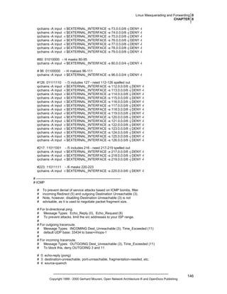 Linux Masquerading and Forwarding 0
CHAPTER 8
ipchains -A input
ipchains -A input
ipchains -A input
ipchains -A input
ipchains -A input
ipchains -A input
ipchains -A input

-i $EXTERNAL_INTERFACE -s 73.0.0.0/8 -j DENY -l
-i $EXTERNAL_INTERFACE -s 74.0.0.0/8 -j DENY -l
-i $EXTERNAL_INTERFACE -s 75.0.0.0/8 -j DENY -l
-i $EXTERNAL_INTERFACE -s 76.0.0.0/8 -j DENY -l
-i $EXTERNAL_INTERFACE -s 77.0.0.0/8 -j DENY -l
-i $EXTERNAL_INTERFACE -s 78.0.0.0/8 -j DENY -l
-i $EXTERNAL_INTERFACE -s 79.0.0.0/8 -j DENY -l

#80: 01010000 - /4 masks 80-95
ipchains -A input -i $EXTERNAL_INTERFACE -s 80.0.0.0/4 -j DENY -l
# 96: 01100000 - /4 makses 96-111
ipchains -A input -i $EXTERNAL_INTERFACE -s 96.0.0.0/4 -j DENY -l
#126: 01111110
ipchains -A input
ipchains -A input
ipchains -A input
ipchains -A input
ipchains -A input
ipchains -A input
ipchains -A input
ipchains -A input
ipchains -A input
ipchains -A input
ipchains -A input
ipchains -A input
ipchains -A input
ipchains -A input
ipchains -A input

- /3 includes 127 - need 112-126 spelled out
-i $EXTERNAL_INTERFACE -s 112.0.0.0/8 -j DENY -l
-i $EXTERNAL_INTERFACE -s 113.0.0.0/8 -j DENY -l
-i $EXTERNAL_INTERFACE -s 114.0.0.0/8 -j DENY -l
-i $EXTERNAL_INTERFACE -s 115.0.0.0/8 -j DENY -l
-i $EXTERNAL_INTERFACE -s 116.0.0.0/8 -j DENY -l
-i $EXTERNAL_INTERFACE -s 117.0.0.0/8 -j DENY -l
-i $EXTERNAL_INTERFACE -s 118.0.0.0/8 -j DENY -l
-i $EXTERNAL_INTERFACE -s 119.0.0.0/8 -j DENY -l
-i $EXTERNAL_INTERFACE -s 120.0.0.0/8 -j DENY -l
-i $EXTERNAL_INTERFACE -s 121.0.0.0/8 -j DENY -l
-i $EXTERNAL_INTERFACE -s 122.0.0.0/8 -j DENY -l
-i $EXTERNAL_INTERFACE -s 123.0.0.0/8 -j DENY -l
-i $EXTERNAL_INTERFACE -s 124.0.0.0/8 -j DENY -l
-i $EXTERNAL_INTERFACE -s 125.0.0.0/8 -j DENY -l
-i $EXTERNAL_INTERFACE -s 126.0.0.0/8 -j DENY -l

#217: 11011001
ipchains -A input
ipchains -A input
ipchains -A input

- /5 includes 216 - need 217-219 spelled out
-i $EXTERNAL_INTERFACE -s 217.0.0.0/8 -j DENY -l
-i $EXTERNAL_INTERFACE -s 218.0.0.0/8 -j DENY -l
-i $EXTERNAL_INTERFACE -s 219.0.0.0/8 -j DENY -l

#223: 11011111 - /6 masks 220-223
ipchains -A input -i $EXTERNAL_INTERFACE -s 220.0.0.0/6 -j DENY -l
# ---------------------------------------------------------------------------# ICMP
#
#
#
#

To prevent denial of service attacks based on ICMP bombs, filter
incoming Redirect (5) and outgoing Destination Unreachable (3).
Note, however, disabling Destination Unreachable (3) is not
advisable, as it is used to negotiate packet fragment size.

# For bi-directional ping.
# Message Types: Echo_Reply (0), Echo_Request (8)
# To prevent attacks, limit the src addresses to your ISP range.
#
# For outgoing traceroute.
# Message Types: INCOMING Dest_Unreachable (3), Time_Exceeded (11)
# default UDP base: 33434 to base+nhops-1
#
# For incoming traceroute.
# Message Types: OUTGOING Dest_Unreachable (3), Time_Exceeded (11)
# To block this, deny OUTGOING 3 and 11
# 0: echo-reply (pong)
# 3: destination-unreachable, port-unreachable, fragmentation-needed, etc.
# 4: source-quench

Copyright 1999 - 2000 Gerhard Mourani, Open Network Architecture ® and OpenDocs Publishing

146

 