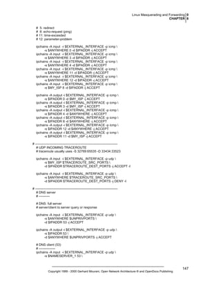 Linux Masquerading and Forwarding 0
CHAPTER 8
# 5: redirect
# 8: echo-request (ping)
# 11: time-exceeded
# 12: parameter-problem
ipchains -A input -i $EXTERNAL_INTERFACE -p icmp 
-s $ANYWHERE 0 -d $IPADDR -j ACCEPT
ipchains -A input -i $EXTERNAL_INTERFACE -p icmp 
-s $ANYWHERE 3 -d $IPADDR -j ACCEPT
ipchains -A input -i $EXTERNAL_INTERFACE -p icmp 
-s $ANYWHERE 4 -d $IPADDR -j ACCEPT
ipchains -A input -i $EXTERNAL_INTERFACE -p icmp 
-s $ANYWHERE 11 -d $IPADDR -j ACCEPT
ipchains -A input -i $EXTERNAL_INTERFACE -p icmp 
-s $ANYWHERE 12 -d $IPADDR -j ACCEPT
ipchains -A input -i $EXTERNAL_INTERFACE -p icmp 
-s $MY_ISP 8 -d $IPADDR -j ACCEPT
ipchains -A output -i $EXTERNAL_INTERFACE -p icmp 
-s $IPADDR 0 -d $MY_ISP -j ACCEPT
ipchains -A output -i $EXTERNAL_INTERFACE -p icmp 
-s $IPADDR 3 -d $MY_ISP -j ACCEPT
ipchains -A output -i $EXTERNAL_INTERFACE -p icmp 
-s $IPADDR 4 -d $ANYWHERE -j ACCEPT
ipchains -A output -i $EXTERNAL_INTERFACE -p icmp 
-s $IPADDR 8 -d $ANYWHERE -j ACCEPT
ipchains -A output -i $EXTERNAL_INTERFACE -p icmp 
-s $IPADDR 12 -d $ANYWHERE -j ACCEPT
ipchains -A output -i $EXTERNAL_INTERFACE -p icmp 
-s $IPADDR 11 -d $MY_ISP -j ACCEPT
# ---------------------------------------------------------------------------# UDP INCOMING TRACEROUTE
# traceroute usually uses -S 32769:65535 -D 33434:33523
ipchains -A input -i $EXTERNAL_INTERFACE -p udp 
-s $MY_ISP $TRACEROUTE_SRC_PORTS 
-d $IPADDR $TRACEROUTE_DEST_PORTS -j ACCEPT -l
ipchains -A input -i $EXTERNAL_INTERFACE -p udp 
-s $ANYWHERE $TRACEROUTE_SRC_PORTS 
-d $IPADDR $TRACEROUTE_DEST_PORTS -j DENY -l
# ---------------------------------------------------------------------------# DNS server
# ---------# DNS: full server
# server/client to server query or response
ipchains -A input -i $EXTERNAL_INTERFACE -p udp 
-s $ANYWHERE $UNPRIVPORTS 
-d $IPADDR 53 -j ACCEPT
ipchains -A output -i $EXTERNAL_INTERFACE -p udp 
-s $IPADDR 53 
-d $ANYWHERE $UNPRIVPORTS -j ACCEPT
# DNS client (53)
# --------------ipchains -A input -i $EXTERNAL_INTERFACE -p udp 
-s $NAMESERVER_1 53 

Copyright 1999 - 2000 Gerhard Mourani, Open Network Architecture ® and OpenDocs Publishing

147

 