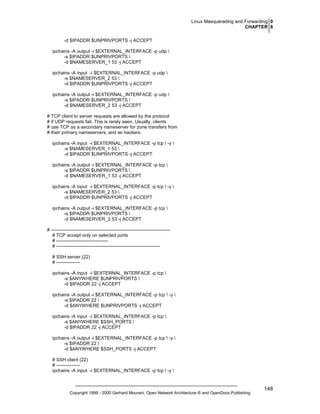 Linux Masquerading and Forwarding 0
CHAPTER 8
-d $IPADDR $UNPRIVPORTS -j ACCEPT
ipchains -A output -i $EXTERNAL_INTERFACE -p udp 
-s $IPADDR $UNPRIVPORTS 
-d $NAMESERVER_1 53 -j ACCEPT
ipchains -A input -i $EXTERNAL_INTERFACE -p udp 
-s $NAMESERVER_2 53 
-d $IPADDR $UNPRIVPORTS -j ACCEPT
ipchains -A output -i $EXTERNAL_INTERFACE -p udp 
-s $IPADDR $UNPRIVPORTS 
-d $NAMESERVER_2 53 -j ACCEPT
# TCP client to server requests are allowed by the protocol
# if UDP requests fail. This is rarely seen. Usually, clients
# use TCP as a secondary nameserver for zone transfers from
# their primary nameservers, and as hackers.
ipchains -A input -i $EXTERNAL_INTERFACE -p tcp ! -y 
-s $NAMESERVER_1 53 
-d $IPADDR $UNPRIVPORTS -j ACCEPT
ipchains -A output -i $EXTERNAL_INTERFACE -p tcp 
-s $IPADDR $UNPRIVPORTS 
-d $NAMESERVER_1 53 -j ACCEPT
ipchains -A input -i $EXTERNAL_INTERFACE -p tcp ! -y 
-s $NAMESERVER_2 53 
-d $IPADDR $UNPRIVPORTS -j ACCEPT
ipchains -A output -i $EXTERNAL_INTERFACE -p tcp 
-s $IPADDR $UNPRIVPORTS 
-d $NAMESERVER_2 53 -j ACCEPT
# ---------------------------------------------------------------------------# TCP accept only on selected ports
# --------------------------------# -----------------------------------------------------------------# SSH server (22)
# --------------ipchains -A input -i $EXTERNAL_INTERFACE -p tcp 
-s $ANYWHERE $UNPRIVPORTS 
-d $IPADDR 22 -j ACCEPT
ipchains -A output -i $EXTERNAL_INTERFACE -p tcp ! -y 
-s $IPADDR 22 
-d $ANYWHERE $UNPRIVPORTS -j ACCEPT
ipchains -A input -i $EXTERNAL_INTERFACE -p tcp 
-s $ANYWHERE $SSH_PORTS 
-d $IPADDR 22 -j ACCEPT
ipchains -A output -i $EXTERNAL_INTERFACE -p tcp ! -y 
-s $IPADDR 22 
-d $ANYWHERE $SSH_PORTS -j ACCEPT
# SSH client (22)
# --------------ipchains -A input -i $EXTERNAL_INTERFACE -p tcp ! -y 

Copyright 1999 - 2000 Gerhard Mourani, Open Network Architecture ® and OpenDocs Publishing

148

 