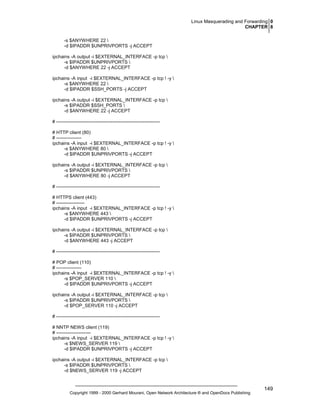 Linux Masquerading and Forwarding 0
CHAPTER 8
-s $ANYWHERE 22 
-d $IPADDR $UNPRIVPORTS -j ACCEPT
ipchains -A output -i $EXTERNAL_INTERFACE -p tcp 
-s $IPADDR $UNPRIVPORTS 
-d $ANYWHERE 22 -j ACCEPT
ipchains -A input -i $EXTERNAL_INTERFACE -p tcp ! -y 
-s $ANYWHERE 22 
-d $IPADDR $SSH_PORTS -j ACCEPT
ipchains -A output -i $EXTERNAL_INTERFACE -p tcp 
-s $IPADDR $SSH_PORTS 
-d $ANYWHERE 22 -j ACCEPT
# -----------------------------------------------------------------# HTTP client (80)
# ---------------ipchains -A input -i $EXTERNAL_INTERFACE -p tcp ! -y 
-s $ANYWHERE 80 
-d $IPADDR $UNPRIVPORTS -j ACCEPT
ipchains -A output -i $EXTERNAL_INTERFACE -p tcp 
-s $IPADDR $UNPRIVPORTS 
-d $ANYWHERE 80 -j ACCEPT
# -----------------------------------------------------------------# HTTPS client (443)
# -----------------ipchains -A input -i $EXTERNAL_INTERFACE -p tcp ! -y 
-s $ANYWHERE 443 
-d $IPADDR $UNPRIVPORTS -j ACCEPT
ipchains -A output -i $EXTERNAL_INTERFACE -p tcp 
-s $IPADDR $UNPRIVPORTS 
-d $ANYWHERE 443 -j ACCEPT
# -----------------------------------------------------------------# POP client (110)
# ---------------ipchains -A input -i $EXTERNAL_INTERFACE -p tcp ! -y 
-s $POP_SERVER 110 
-d $IPADDR $UNPRIVPORTS -j ACCEPT
ipchains -A output -i $EXTERNAL_INTERFACE -p tcp 
-s $IPADDR $UNPRIVPORTS 
-d $POP_SERVER 110 -j ACCEPT
# -----------------------------------------------------------------# NNTP NEWS client (119)
# ---------------------ipchains -A input -i $EXTERNAL_INTERFACE -p tcp ! -y 
-s $NEWS_SERVER 119 
-d $IPADDR $UNPRIVPORTS -j ACCEPT
ipchains -A output -i $EXTERNAL_INTERFACE -p tcp 
-s $IPADDR $UNPRIVPORTS 
-d $NEWS_SERVER 119 -j ACCEPT

Copyright 1999 - 2000 Gerhard Mourani, Open Network Architecture ® and OpenDocs Publishing

149

 