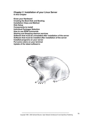 Chapter 2 Installation of your Linux Server
In this Chapter
Know your Hardware!
Creating the Boot Disk and Booting
Installation Class and Method
Disk Setup
Components to install
Individual Packages Selection
How to use RPM Commands
Starting and Stopping daemon services
Software that must be uninstalled after installation of the server
Software that must be installed after installation of the server
Installed programs on your server
Put some colors on your terminal
Update of the latest software’s

Copyright 1999 - 2000 Gerhard Mourani, Open Network Architecture ® and OpenDocs Publishing

15

 