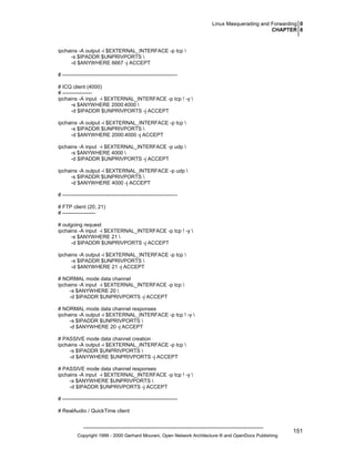Linux Masquerading and Forwarding 0
CHAPTER 8

ipchains -A output -i $EXTERNAL_INTERFACE -p tcp 
-s $IPADDR $UNPRIVPORTS 
-d $ANYWHERE 6667 -j ACCEPT
# -----------------------------------------------------------------# ICQ client (4000)
# ----------------ipchains -A input -i $EXTERNAL_INTERFACE -p tcp ! -y 
-s $ANYWHERE 2000:4000 
-d $IPADDR $UNPRIVPORTS -j ACCEPT
ipchains -A output -i $EXTERNAL_INTERFACE -p tcp 
-s $IPADDR $UNPRIVPORTS 
-d $ANYWHERE 2000:4000 -j ACCEPT
ipchains -A input -i $EXTERNAL_INTERFACE -p udp 
-s $ANYWHERE 4000 
-d $IPADDR $UNPRIVPORTS -j ACCEPT
ipchains -A output -i $EXTERNAL_INTERFACE -p udp 
-s $IPADDR $UNPRIVPORTS 
-d $ANYWHERE 4000 -j ACCEPT
# -----------------------------------------------------------------# FTP client (20, 21)
# ------------------# outgoing request
ipchains -A input -i $EXTERNAL_INTERFACE -p tcp ! -y 
-s $ANYWHERE 21 
-d $IPADDR $UNPRIVPORTS -j ACCEPT
ipchains -A output -i $EXTERNAL_INTERFACE -p tcp 
-s $IPADDR $UNPRIVPORTS 
-d $ANYWHERE 21 -j ACCEPT
# NORMAL mode data channel
ipchains -A input -i $EXTERNAL_INTERFACE -p tcp 
-s $ANYWHERE 20 
-d $IPADDR $UNPRIVPORTS -j ACCEPT
# NORMAL mode data channel responses
ipchains -A output -i $EXTERNAL_INTERFACE -p tcp ! -y 
-s $IPADDR $UNPRIVPORTS 
-d $ANYWHERE 20 -j ACCEPT
# PASSIVE mode data channel creation
ipchains -A output -i $EXTERNAL_INTERFACE -p tcp 
-s $IPADDR $UNPRIVPORTS 
-d $ANYWHERE $UNPRIVPORTS -j ACCEPT
# PASSIVE mode data channel responses
ipchains -A input -i $EXTERNAL_INTERFACE -p tcp ! -y 
-s $ANYWHERE $UNPRIVPORTS 
-d $IPADDR $UNPRIVPORTS -j ACCEPT
# -----------------------------------------------------------------# RealAudio / QuickTime client

Copyright 1999 - 2000 Gerhard Mourani, Open Network Architecture ® and OpenDocs Publishing

151

 