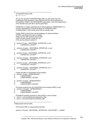 Linux Masquerading and Forwarding 0
CHAPTER 8
# ---------------------------------------------------------------------------# FreeS/WAN IPSec VPN
# ------------------# If you are using the FreeSWAN IPSec VPN, you will need to fill in the
# addresses of the gateways in the IPSECSG and the virtual interfaces for
# FreeS/Wan IPSEC in the FREESWANVI parameters. Look at the beginning of
# this firewall script rules file to set the parameters.
# IPSECSG is a Space separated list of remote gateways. FREESWANVI is a
# Space separated list of virtual interfaces for FreeS/Wan IPSEC
# implementation. Only include those that are actually used.
# Allow IPSEC protocol from remote gateways on external interface
# IPSEC uses three main types of packet:
# IKE uses the UDP protocol and port 500,
# ESP use the protocol number 50, and
# AH use the protocol number 51
#
#

ipchains -A input -i $EXTERNAL_INTERFACE -p udp 
-s $IPSECSG -j ACCEPT

#
#

ipchains -A output -i $EXTERNAL_INTERFACE -p udp 
-d $IPSECSG -j ACCEPT

#
#

ipchains -A input -i $EXTERNAL_INTERFACE -p 50 
-s $IPSECSG -j ACCEPT

#
#

ipchains -A output -i $EXTERNAL_INTERFACE -p 50 
-d $IPSECSG -j ACCEPT

#
#

ipchains -A input -i $EXTERNAL_INTERFACE -p 51 
-s $IPSECSG -j ACCEPT

#
#

ipchains -A output -i $EXTERNAL_INTERFACE -p 51 
-d $IPSECSG -j ACCEPT

#
#
#
#
#
#

# Allow all traffic to FreeS/WAN Virtual Interface
ipchains -A input -i $FREESWANVI 
-s $ANYWHERE 
-d $ANYWHERE -j ACCEPT
ipchains -A output -i $FREESWANVI 
-s $ANYWHERE 
-d $ANYWHERE -j ACCEPT

#
#
#

# Forward anything from the FreeS/WAN virtual interface IPSEC tunnel
ipchains -A forward -i $FREESWANVI 
-s $ANYWHERE 
-d $ANYWHERE -j ACCEPT

#
#

# Disable IP spoofing protection to allow IPSEC to work properly
echo 0 > /proc/sys/net/ipv4/conf/ipsec0/rp_filter
echo 0 > /proc/sys/net/ipv4/conf/eth0/rp_filter

# ---------------------------------------------------------------------------# Masquerade internal traffic.
# All internal traffic is masqueraded externally.
ipchains -A forward -i $EXTERNAL_INTERFACE -s $LOCALNET_1 -j MASQ

Copyright 1999 - 2000 Gerhard Mourani, Open Network Architecture ® and OpenDocs Publishing

153

 