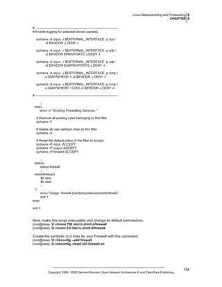 Linux Masquerading and Forwarding 0
CHAPTER 8
# ---------------------------------------------------------------------------# Enable logging for selected denied packets
ipchains -A input -i $EXTERNAL_INTERFACE -p tcp 
-d $IPADDR -j DENY -l
ipchains -A input -i $EXTERNAL_INTERFACE -p udp 
-d $IPADDR $PRIVPORTS -j DENY -l
ipchains -A input -i $EXTERNAL_INTERFACE -p udp 
-d $IPADDR $UNPRIVPORTS -j DENY -l
ipchains -A input -i $EXTERNAL_INTERFACE -p icmp 
-s $ANYWHERE 5 -d $IPADDR -j DENY -l
ipchains -A input -i $EXTERNAL_INTERFACE -p icmp 
-s $ANYWHERE 13:255 -d $IPADDR -j DENY -l
# ---------------------------------------------------------------------------;;
stop)
echo -n "Shutting Firewalling Services: "
# Remove all existing rules belonging to this filter
ipchains -F
# Delete all user-defined chain to this filter
ipchains -X
# Reset the default policy of the filter to accept.
ipchains -P input ACCEPT
ipchains -P output ACCEPT
ipchains -P forward ACCEPT
;;
status)
status firewall
;;
restart|reload)
$0 stop
$0 start
;;
*)
echo "Usage: firewall {start|stop|status|restart|reload}"
exit 1
esac
exit 0

Now, make this script executable and change its default permissions:
[root@deep /]# chmod 700 /etc/rc.d/init.d/firewall
[root@deep /]# chown 0.0 /etc/rc.d/init.d/firewall

Create the symbolic rc.d links for your Firewall with the command:
[root@deep /]# chkconfig --add firewall
[root@deep /]# chkconfig --level 345 firewall on

Copyright 1999 - 2000 Gerhard Mourani, Open Network Architecture ® and OpenDocs Publishing

154

 