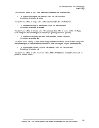 Linux Masquerading and Forwarding 0
CHAPTER 8

This command will list all input rules we have configured in the selected chain.
•

To list all output rules in the selected chain, use the command:
[root@deep /]# ipchains -L output

This command will list all output rules we have configured in the selected chain.
•

To list all forward rules in the selected chain, use the command:
[root@deep /]# ipchains -L forward

This command will list all forward rules in the selected chain. This of course works only if you
have configured Masquerading on your server (for gateway servers in general).
•

To list all masquerades rules in the selected chain, use the command:
[root@deep /]# ipchains -ML

This option allows viewing of the currently masqueraded connections. You must have configured
Masquerading on your server for this command to work (once again, only for gateway servers).
•

To list all rules in numeric output in the selected chain, use the command:
[root@deep /]# ipchains -nL

This command will list all rules in numeric output. All the IP addresses and port numbers will be
printed in numeric format.

Copyright 1999 - 2000 Gerhard Mourani, Open Network Architecture ® and OpenDocs Publishing

156

 