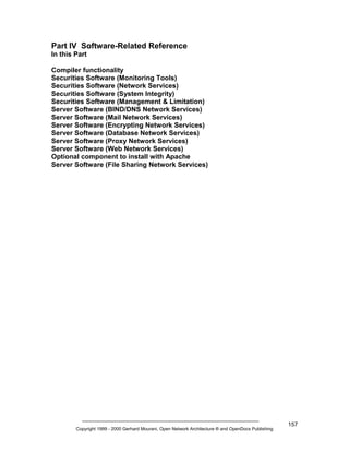 Part IV Software-Related Reference
In this Part
Compiler functionality
Securities Software (Monitoring Tools)
Securities Software (Network Services)
Securities Software (System Integrity)
Securities Software (Management & Limitation)
Server Software (BIND/DNS Network Services)
Server Software (Mail Network Services)
Server Software (Encrypting Network Services)
Server Software (Database Network Services)
Server Software (Proxy Network Services)
Server Software (Web Network Services)
Optional component to install with Apache
Server Software (File Sharing Network Services)

Copyright 1999 - 2000 Gerhard Mourani, Open Network Architecture ® and OpenDocs Publishing

157

 