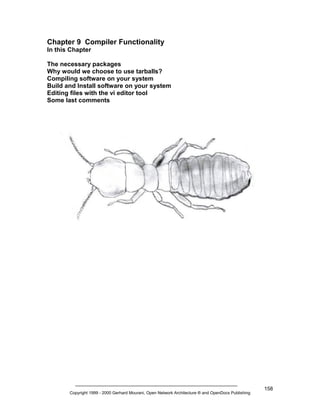 Chapter 9 Compiler Functionality
In this Chapter
The necessary packages
Why would we choose to use tarballs?
Compiling software on your system
Build and Install software on your system
Editing files with the vi editor tool
Some last comments

Copyright 1999 - 2000 Gerhard Mourani, Open Network Architecture ® and OpenDocs Publishing

158

 