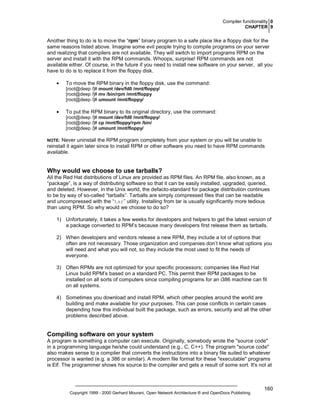 Compiler functionality 0
CHAPTER 9

Another thing to do is to move the “rpm” binary program to a safe place like a floppy disk for the
same reasons listed above. Imagine some evil people trying to compile programs on your server
and realizing that compilers are not available. They will switch to import programs RPM on the
server and install it with the RPM commands. Whoops, surprise! RPM commands are not
available either. Of course, in the future if you need to install new software on your server, all you
have to do is to replace it from the floppy disk.
•

To move the RPM binary in the floppy disk, use the command:
[root@deep /]# mount /dev/fd0 /mnt/floppy/
[root@deep /]# mv /bin/rpm /mnt/floppy
[root@deep /]# umount /mnt/floppy/

•

To put the RPM binary to its original directory, use the command:
[root@deep /]# mount /dev/fd0 /mnt/floppy/
[root@deep /]# cp /mnt/floppy/rpm /bin/
[root@deep /]# umount /mnt/floppy/

Never uninstall the RPM program completely from your system or you will be unable to
reinstall it again later since to install RPM or other software you need to have RPM commands
available.

NOTE:

Why would we choose to use tarballs?
All the Red Hat distributions of Linux are provided as RPM files. An RPM file, also known, as a
“package”, is a way of distributing software so that it can be easily installed, upgraded, queried,
and deleted. However, in the Unix world, the defacto-standard for package distribution continues
to be by way of so-called “tarballs”. Tarballs are simply compressed files that can be readable
and uncompressed with the “tar” utility. Installing from tar is usually significantly more tedious
than using RPM. So why would we choose to do so?
1) Unfortunately, it takes a few weeks for developers and helpers to get the latest version of
a package converted to RPM’s because many developers first release them as tarballs.
2) When developers and vendors release a new RPM, they include a lot of options that
often are not necessary. Those organization and companies don’t know what options you
will need and what you will not, so they include the most used to fit the needs of
everyone.
3) Often RPMs are not optimized for your specific processors; companies like Red Hat
Linux build RPM’s based on a standard PC. This permit their RPM packages to be
installed on all sorts of computers since compiling programs for an i386 machine can fit
on all systems.
4) Sometimes you download and install RPM, which other peoples around the world are
building and make available for your purposes. This can pose conflicts in certain cases
depending how this individual built the package, such as errors, security and all the other
problems described above.

Compiling software on your system
A program is something a computer can execute. Originally, somebody wrote the "source code"
in a programming language he/she could understand (e.g., C, C++). The program "source code"
also makes sense to a compiler that converts the instructions into a binary file suited to whatever
processor is wanted (e.g. a 386 or similar). A modern file format for these "executable" programs
is Elf. The programmer shows his source to the compiler and gets a result of some sort. It's not at

Copyright 1999 - 2000 Gerhard Mourani, Open Network Architecture ® and OpenDocs Publishing

160

 