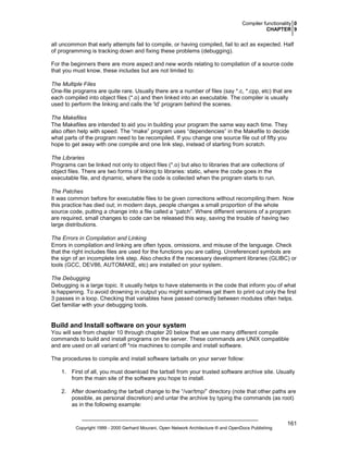 Compiler functionality 0
CHAPTER 9

all uncommon that early attempts fail to compile, or having compiled, fail to act as expected. Half
of programming is tracking down and fixing these problems (debugging).
For the beginners there are more aspect and new words relating to compilation of a source code
that you must know, these includes but are not limited to:
The Multiple Files
One-file programs are quite rare. Usually there are a number of files (say *.c, *.cpp, etc) that are
each compiled into object files (*.o) and then linked into an executable. The compiler is usually
used to perform the linking and calls the 'ld' program behind the scenes.
The Makefiles
The Makefiles are intended to aid you in building your program the same way each time. They
also often help with speed. The “make” program uses “dependencies” in the Makefile to decide
what parts of the program need to be recompiled. If you change one source file out of fifty you
hope to get away with one compile and one link step, instead of starting from scratch.
The Libraries
Programs can be linked not only to object files (*.o) but also to libraries that are collections of
object files. There are two forms of linking to libraries: static, where the code goes in the
executable file, and dynamic, where the code is collected when the program starts to run.
The Patches
It was common before for executable files to be given corrections without recompiling them. Now
this practice has died out; in modern days, people changes a small proportion of the whole
source code, putting a change into a file called a “patch”. Where different versions of a program
are required, small changes to code can be released this way, saving the trouble of having two
large distributions.
The Errors in Compilation and Linking
Errors in compilation and linking are often typos, omissions, and misuse of the language. Check
that the right includes files are used for the functions you are calling. Unreferenced symbols are
the sign of an incomplete link step. Also checks if the necessary development libraries (GLIBC) or
tools (GCC, DEV86, AUTOMAKE, etc) are installed on your system.
The Debugging
Debugging is a large topic. It usually helps to have statements in the code that inform you of what
is happening. To avoid drowning in output you might sometimes get them to print out only the first
3 passes in a loop. Checking that variables have passed correctly between modules often helps.
Get familiar with your debugging tools.

Build and Install software on your system
You will see from chapter 10 through chapter 20 below that we use many different compile
commands to build and install programs on the server. These commands are UNIX compatible
and are used on all variant off *nix machines to compile and install software.
The procedures to compile and install software tarballs on your server follow:
1. First of all, you must download the tarball from your trusted software archive site. Usually
from the main site of the software you hope to install.
2. After downloading the tarball change to the “/var/tmp/” directory (note that other paths are
possible, as personal discretion) and untar the archive by typing the commands (as root)
as in the following example:

Copyright 1999 - 2000 Gerhard Mourani, Open Network Architecture ® and OpenDocs Publishing

161

 