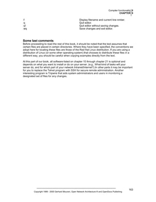 Compiler functionality 0
CHAPTER 9

Display filename and current line nmber.
Quit editor.
Quit editor without saving changes.
Save changes and exit editor.

:f
:q
:q!
:wq

Some last comments
Before proceeding to read the rest of this book, it should be noted that the text assumes that
certain files are placed in certain directories. Where they have been specified, the conventions we
adopt here for locating these files are those of the Red Hat Linux distribution. If you are using a
distribution of Linux (or some other operating system) that chooses to distribute these files in a
different way, you should be careful when copying examples directly from the text.
At this part of our book, all software-listed on chapter 10 through chapter 21 is optional and
depends on what you want to install or do on your server. (e.g., What kind of tasks will your
server do, and for which part of your network Intranet/Internet?) In other parts it may be important
for you to replace the Telnet program with SSH for secure remote administration. Another
interesting program is Tripwire that aids system administrators and users in monitoring a
designated set of files for any changes.

Copyright 1999 - 2000 Gerhard Mourani, Open Network Architecture ® and OpenDocs Publishing

163

 