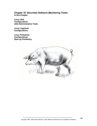 Chapter 10 Securities Software (Monitoring Tools)
In this Chapter
Linux sXid
Configurations
sXid Administrative Tools
Linux Logcheck
Configurations
Linux Portsentry
Configurations
Start up PortSentry

Copyright 1999 - 2000 Gerhard Mourani, Open Network Architecture ® and OpenDocs Publishing

164

 