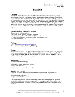 Securities Software (Monitoring Tools) 1
CHAPTER 0

Linux sXid
Overview
SUID/SGID files can be a security hazard. To reduce the risks, we have previously already
removed the 's' bits from root-owned programs that won't absolutely require such privilege, but
future and existing files may be set with these ‘s’ bits enabled without your notification. sXid is an
all in one suid/sgid monitoring program designed to be run from cron on a regular basis. Basically
it tracks any changes in your s[ug]id files and folders. If there are any new ones, ones that aren't
set any more, or they have changed bits or other modes then it reports the changes in an easy to
read format via email or on the command line. sXid will automate the task to find all SUID/SGID
on your server and report them to you. Once installed you can forget it and it will do the job for
you.

These installation instructions assume
Commands are Unix-compatible.
The source path is “/var/tmp” (other paths are possible).
Installations were tested on Red Hat Linux 6.1 and 6.2.
All steps in the installation will happen in super-user account “root”.
sXid version number is 4.0.1

Packages
sXid FTP Site: ftp://marcus.seva.net/pub/sxid/
You must be sure to download: sxid_4.0.1.tar.gz

Tarballs
It is a good idea to make a list of files on the system before you install sXid, and one afterwards,
and then compare them using ‘diff’ to find out what file it placed where. Simply run ‘find /* >
sXid1’ before and ‘find /* > sXid2’ after you install the software, and use ‘diff sXid1 sXid2 >
sXid-Installed’ to get a list of what changed.

Compilation
Decompress the tarball (tar.gz).
[root@deep /]# cp sxid_version.tar.gz /var/tmp/
[root@deep /]# cd /var/tmp
[root@deep tmp]# tar xzpf sxid_version.tar.gz

Compile and Optimize
Move into the new sXid directory and type the following commands on your terminal:
[root@deep tmp]# cd sxid-4.0.1
[root@deep sxid-4.0.1]# make install

The above commands will configure the software to ensure your system has the necessary
functionality and libraries to successfully compile the package, compile all source files into
executable binaries, and then install the binaries and any supporting files into the appropriate
locations.

Copyright 1999 - 2000 Gerhard Mourani, Open Network Architecture ® and OpenDocs Publishing

165

 
